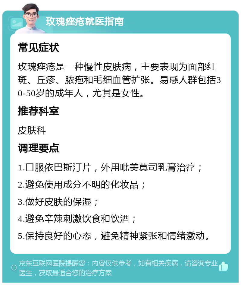 玫瑰痤疮就医指南 常见症状 玫瑰痤疮是一种慢性皮肤病，主要表现为面部红斑、丘疹、脓疱和毛细血管扩张。易感人群包括30-50岁的成年人，尤其是女性。 推荐科室 皮肤科 调理要点 1.口服依巴斯汀片，外用吡美莫司乳膏治疗； 2.避免使用成分不明的化妆品； 3.做好皮肤的保湿； 4.避免辛辣刺激饮食和饮酒； 5.保持良好的心态，避免精神紧张和情绪激动。