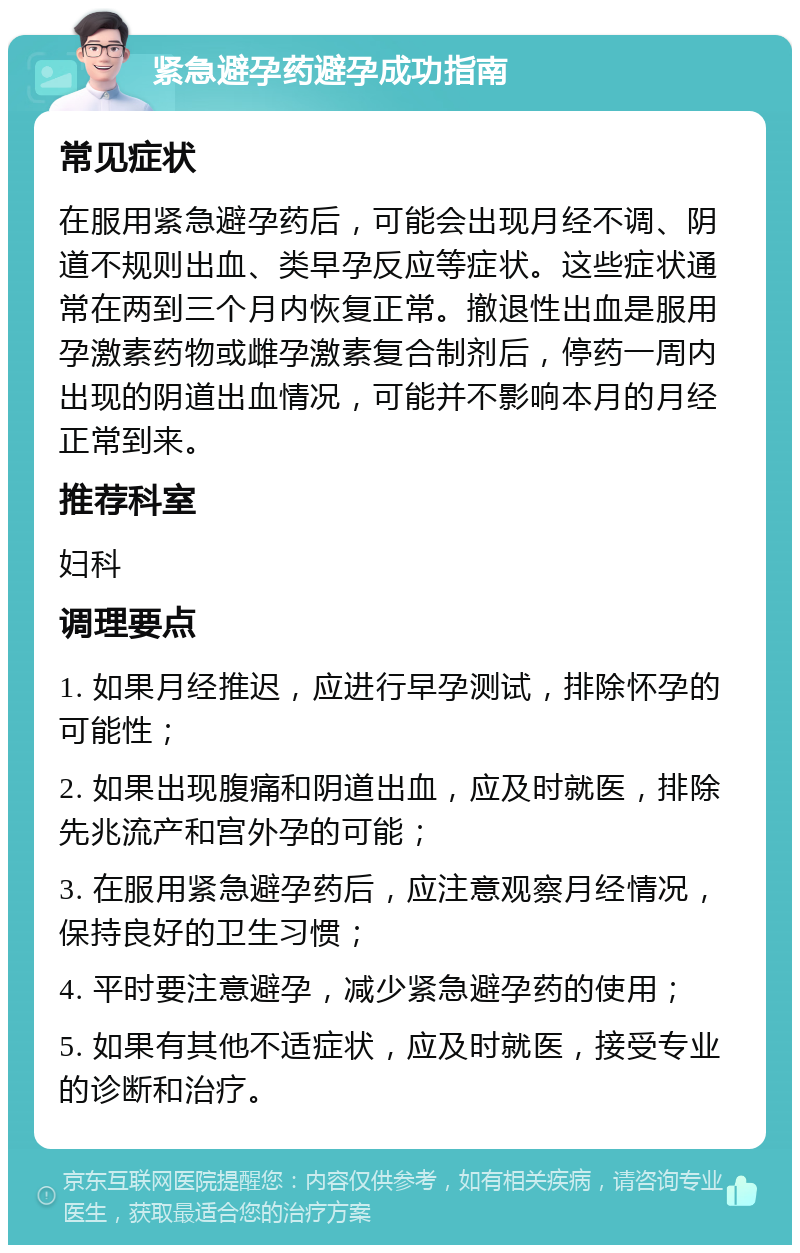 紧急避孕药避孕成功指南 常见症状 在服用紧急避孕药后，可能会出现月经不调、阴道不规则出血、类早孕反应等症状。这些症状通常在两到三个月内恢复正常。撤退性出血是服用孕激素药物或雌孕激素复合制剂后，停药一周内出现的阴道出血情况，可能并不影响本月的月经正常到来。 推荐科室 妇科 调理要点 1. 如果月经推迟，应进行早孕测试，排除怀孕的可能性； 2. 如果出现腹痛和阴道出血，应及时就医，排除先兆流产和宫外孕的可能； 3. 在服用紧急避孕药后，应注意观察月经情况，保持良好的卫生习惯； 4. 平时要注意避孕，减少紧急避孕药的使用； 5. 如果有其他不适症状，应及时就医，接受专业的诊断和治疗。