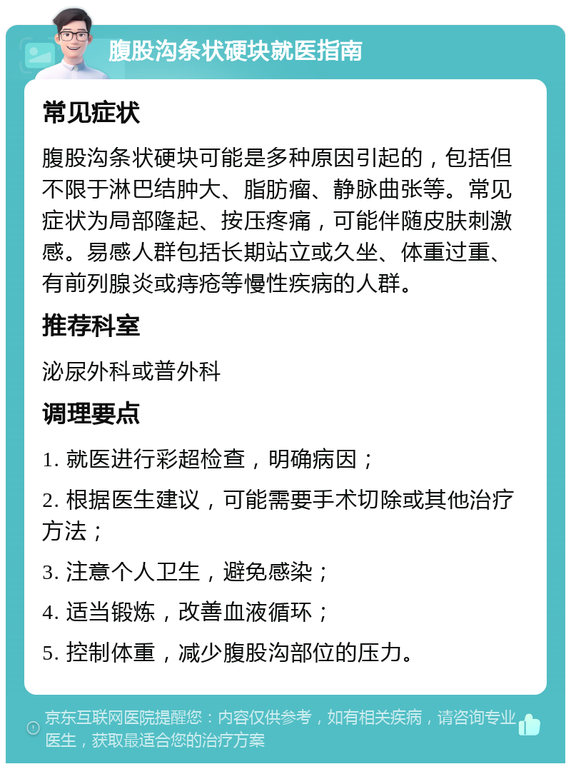 腹股沟条状硬块就医指南 常见症状 腹股沟条状硬块可能是多种原因引起的，包括但不限于淋巴结肿大、脂肪瘤、静脉曲张等。常见症状为局部隆起、按压疼痛，可能伴随皮肤刺激感。易感人群包括长期站立或久坐、体重过重、有前列腺炎或痔疮等慢性疾病的人群。 推荐科室 泌尿外科或普外科 调理要点 1. 就医进行彩超检查，明确病因； 2. 根据医生建议，可能需要手术切除或其他治疗方法； 3. 注意个人卫生，避免感染； 4. 适当锻炼，改善血液循环； 5. 控制体重，减少腹股沟部位的压力。