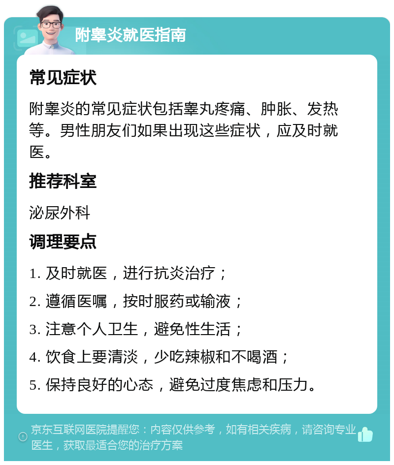 附睾炎就医指南 常见症状 附睾炎的常见症状包括睾丸疼痛、肿胀、发热等。男性朋友们如果出现这些症状，应及时就医。 推荐科室 泌尿外科 调理要点 1. 及时就医，进行抗炎治疗； 2. 遵循医嘱，按时服药或输液； 3. 注意个人卫生，避免性生活； 4. 饮食上要清淡，少吃辣椒和不喝酒； 5. 保持良好的心态，避免过度焦虑和压力。