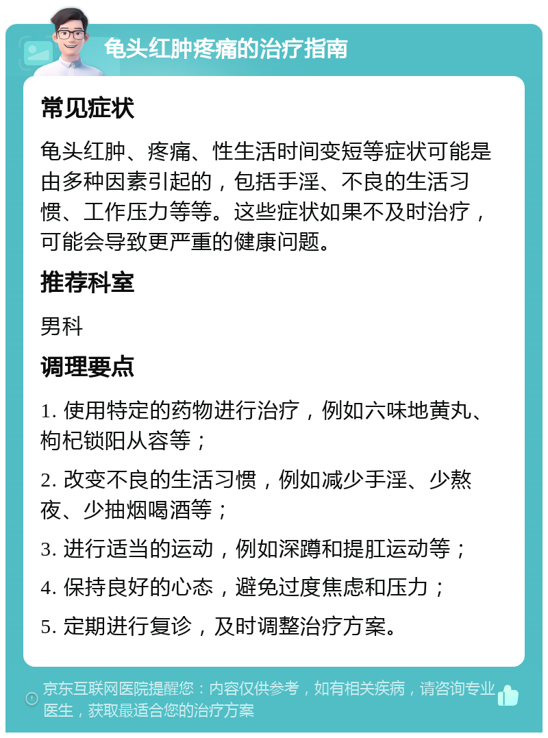 龟头红肿疼痛的治疗指南 常见症状 龟头红肿、疼痛、性生活时间变短等症状可能是由多种因素引起的，包括手淫、不良的生活习惯、工作压力等等。这些症状如果不及时治疗，可能会导致更严重的健康问题。 推荐科室 男科 调理要点 1. 使用特定的药物进行治疗，例如六味地黄丸、枸杞锁阳从容等； 2. 改变不良的生活习惯，例如减少手淫、少熬夜、少抽烟喝酒等； 3. 进行适当的运动，例如深蹲和提肛运动等； 4. 保持良好的心态，避免过度焦虑和压力； 5. 定期进行复诊，及时调整治疗方案。