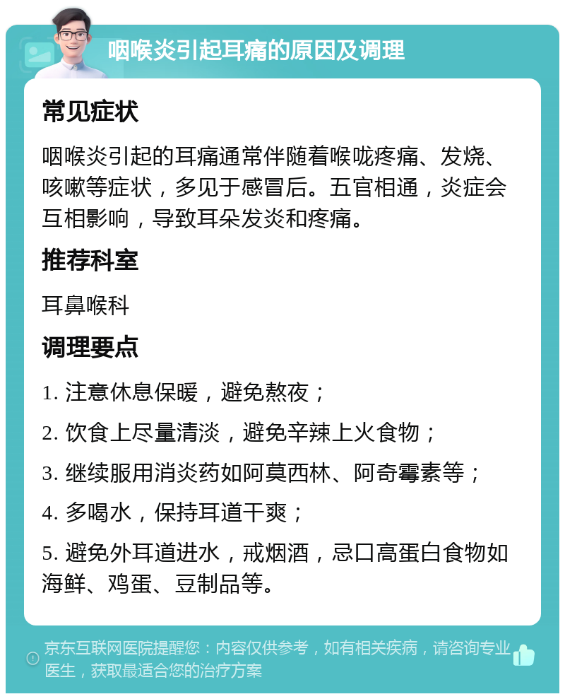 咽喉炎引起耳痛的原因及调理 常见症状 咽喉炎引起的耳痛通常伴随着喉咙疼痛、发烧、咳嗽等症状，多见于感冒后。五官相通，炎症会互相影响，导致耳朵发炎和疼痛。 推荐科室 耳鼻喉科 调理要点 1. 注意休息保暖，避免熬夜； 2. 饮食上尽量清淡，避免辛辣上火食物； 3. 继续服用消炎药如阿莫西林、阿奇霉素等； 4. 多喝水，保持耳道干爽； 5. 避免外耳道进水，戒烟酒，忌口高蛋白食物如海鲜、鸡蛋、豆制品等。