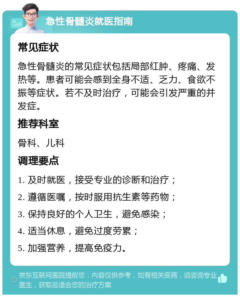 急性骨髓炎就医指南 常见症状 急性骨髓炎的常见症状包括局部红肿、疼痛、发热等。患者可能会感到全身不适、乏力、食欲不振等症状。若不及时治疗，可能会引发严重的并发症。 推荐科室 骨科、儿科 调理要点 1. 及时就医，接受专业的诊断和治疗； 2. 遵循医嘱，按时服用抗生素等药物； 3. 保持良好的个人卫生，避免感染； 4. 适当休息，避免过度劳累； 5. 加强营养，提高免疫力。