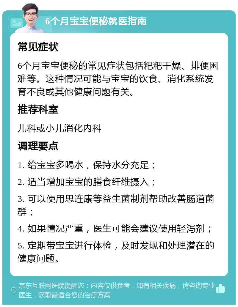 6个月宝宝便秘就医指南 常见症状 6个月宝宝便秘的常见症状包括粑粑干燥、排便困难等。这种情况可能与宝宝的饮食、消化系统发育不良或其他健康问题有关。 推荐科室 儿科或小儿消化内科 调理要点 1. 给宝宝多喝水，保持水分充足； 2. 适当增加宝宝的膳食纤维摄入； 3. 可以使用思连康等益生菌制剂帮助改善肠道菌群； 4. 如果情况严重，医生可能会建议使用轻泻剂； 5. 定期带宝宝进行体检，及时发现和处理潜在的健康问题。