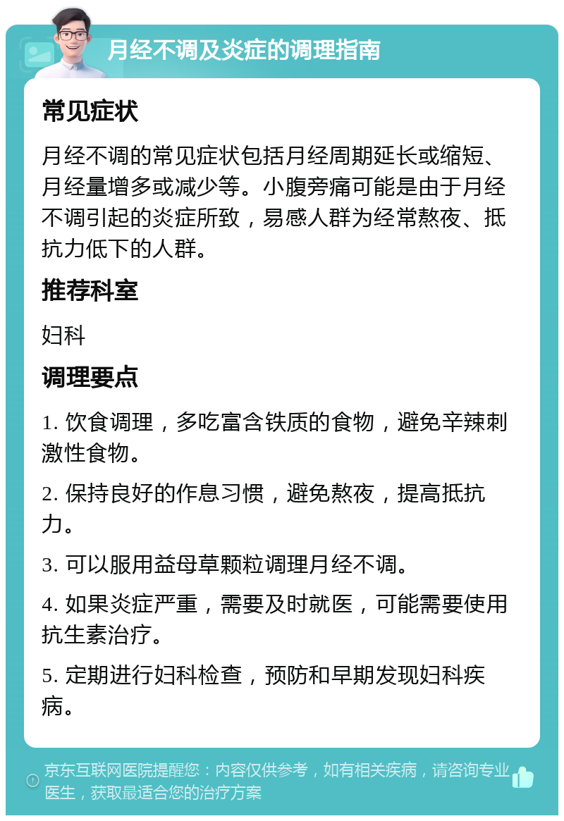 月经不调及炎症的调理指南 常见症状 月经不调的常见症状包括月经周期延长或缩短、月经量增多或减少等。小腹旁痛可能是由于月经不调引起的炎症所致，易感人群为经常熬夜、抵抗力低下的人群。 推荐科室 妇科 调理要点 1. 饮食调理，多吃富含铁质的食物，避免辛辣刺激性食物。 2. 保持良好的作息习惯，避免熬夜，提高抵抗力。 3. 可以服用益母草颗粒调理月经不调。 4. 如果炎症严重，需要及时就医，可能需要使用抗生素治疗。 5. 定期进行妇科检查，预防和早期发现妇科疾病。