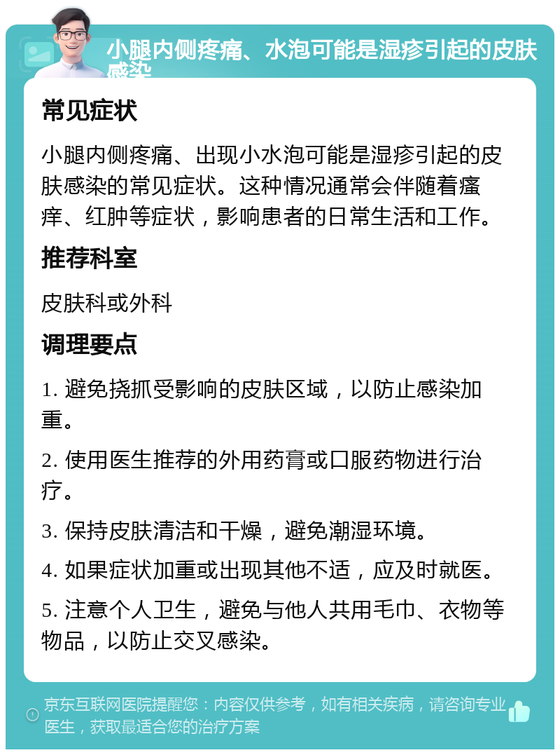 小腿内侧疼痛、水泡可能是湿疹引起的皮肤感染 常见症状 小腿内侧疼痛、出现小水泡可能是湿疹引起的皮肤感染的常见症状。这种情况通常会伴随着瘙痒、红肿等症状，影响患者的日常生活和工作。 推荐科室 皮肤科或外科 调理要点 1. 避免挠抓受影响的皮肤区域，以防止感染加重。 2. 使用医生推荐的外用药膏或口服药物进行治疗。 3. 保持皮肤清洁和干燥，避免潮湿环境。 4. 如果症状加重或出现其他不适，应及时就医。 5. 注意个人卫生，避免与他人共用毛巾、衣物等物品，以防止交叉感染。