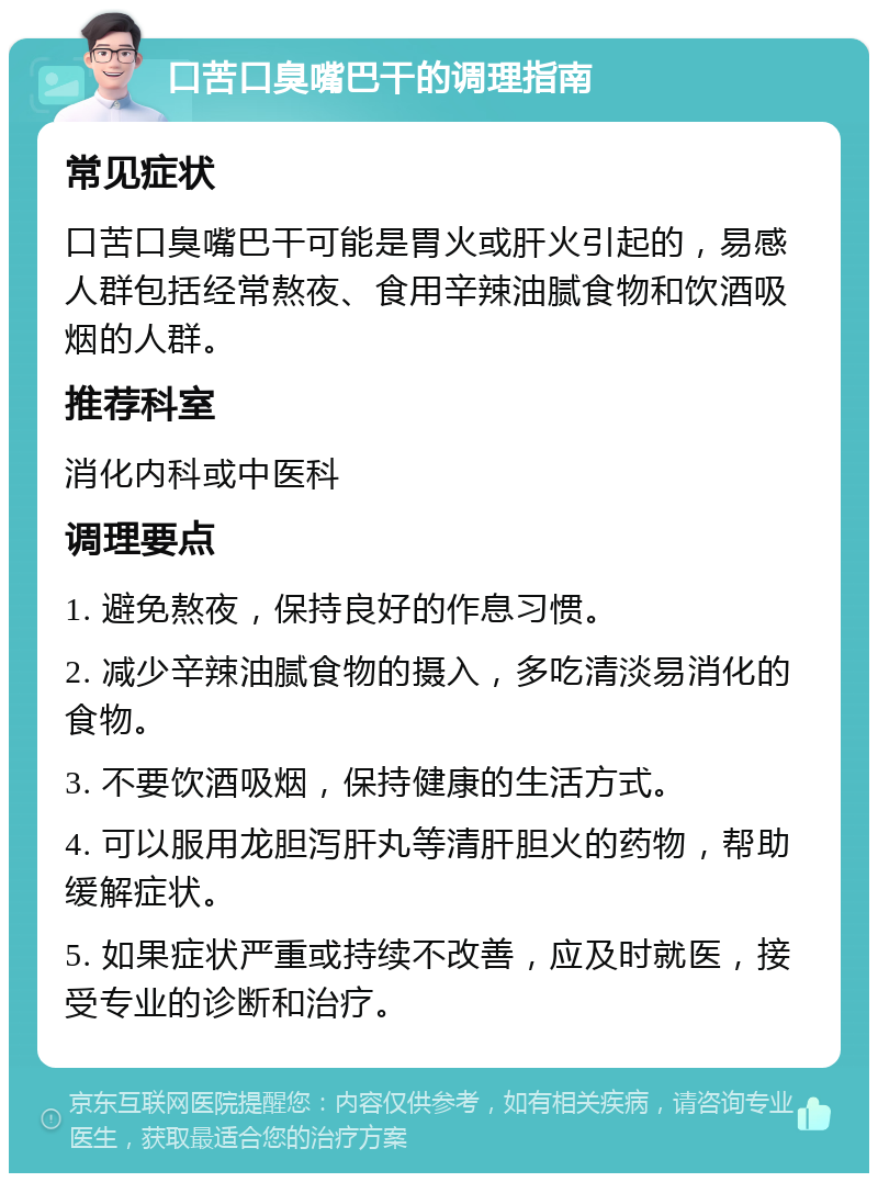 口苦口臭嘴巴干的调理指南 常见症状 口苦口臭嘴巴干可能是胃火或肝火引起的，易感人群包括经常熬夜、食用辛辣油腻食物和饮酒吸烟的人群。 推荐科室 消化内科或中医科 调理要点 1. 避免熬夜，保持良好的作息习惯。 2. 减少辛辣油腻食物的摄入，多吃清淡易消化的食物。 3. 不要饮酒吸烟，保持健康的生活方式。 4. 可以服用龙胆泻肝丸等清肝胆火的药物，帮助缓解症状。 5. 如果症状严重或持续不改善，应及时就医，接受专业的诊断和治疗。