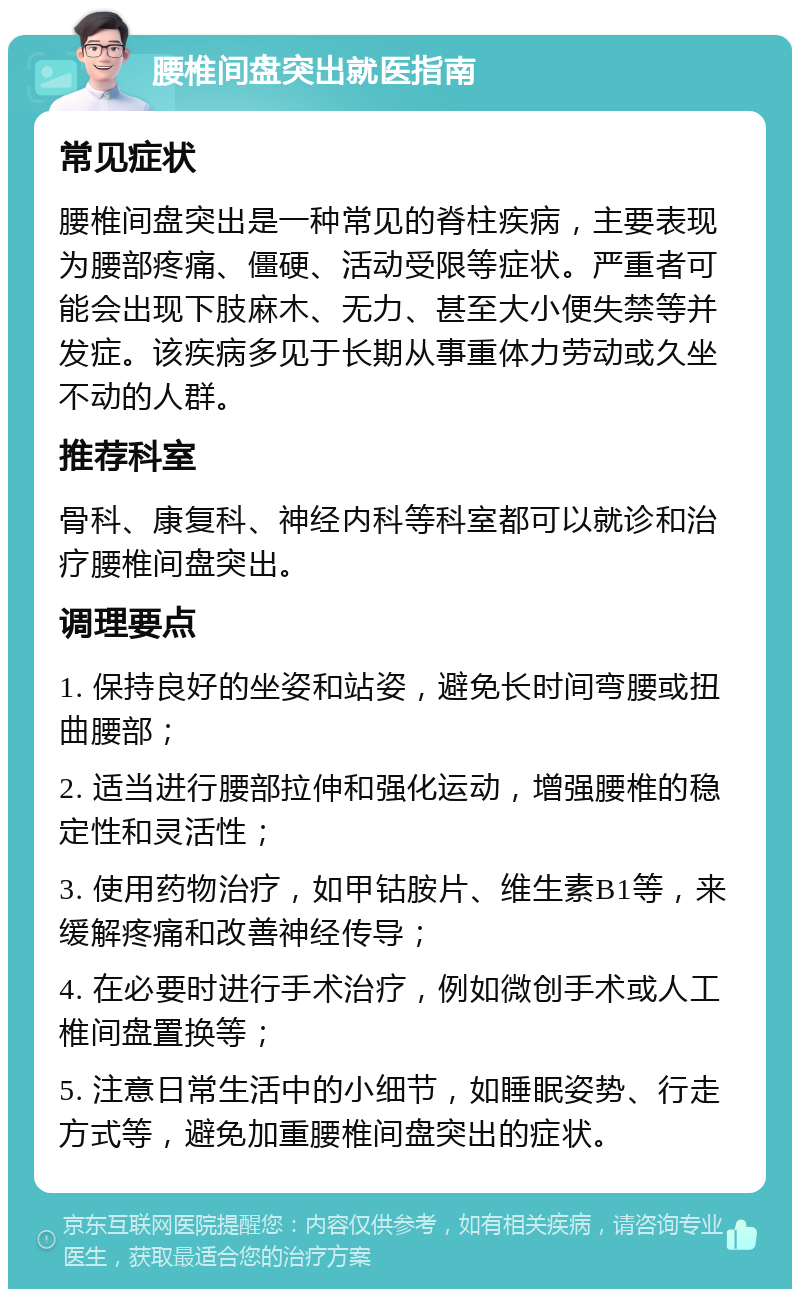 腰椎间盘突出就医指南 常见症状 腰椎间盘突出是一种常见的脊柱疾病，主要表现为腰部疼痛、僵硬、活动受限等症状。严重者可能会出现下肢麻木、无力、甚至大小便失禁等并发症。该疾病多见于长期从事重体力劳动或久坐不动的人群。 推荐科室 骨科、康复科、神经内科等科室都可以就诊和治疗腰椎间盘突出。 调理要点 1. 保持良好的坐姿和站姿，避免长时间弯腰或扭曲腰部； 2. 适当进行腰部拉伸和强化运动，增强腰椎的稳定性和灵活性； 3. 使用药物治疗，如甲钴胺片、维生素B1等，来缓解疼痛和改善神经传导； 4. 在必要时进行手术治疗，例如微创手术或人工椎间盘置换等； 5. 注意日常生活中的小细节，如睡眠姿势、行走方式等，避免加重腰椎间盘突出的症状。