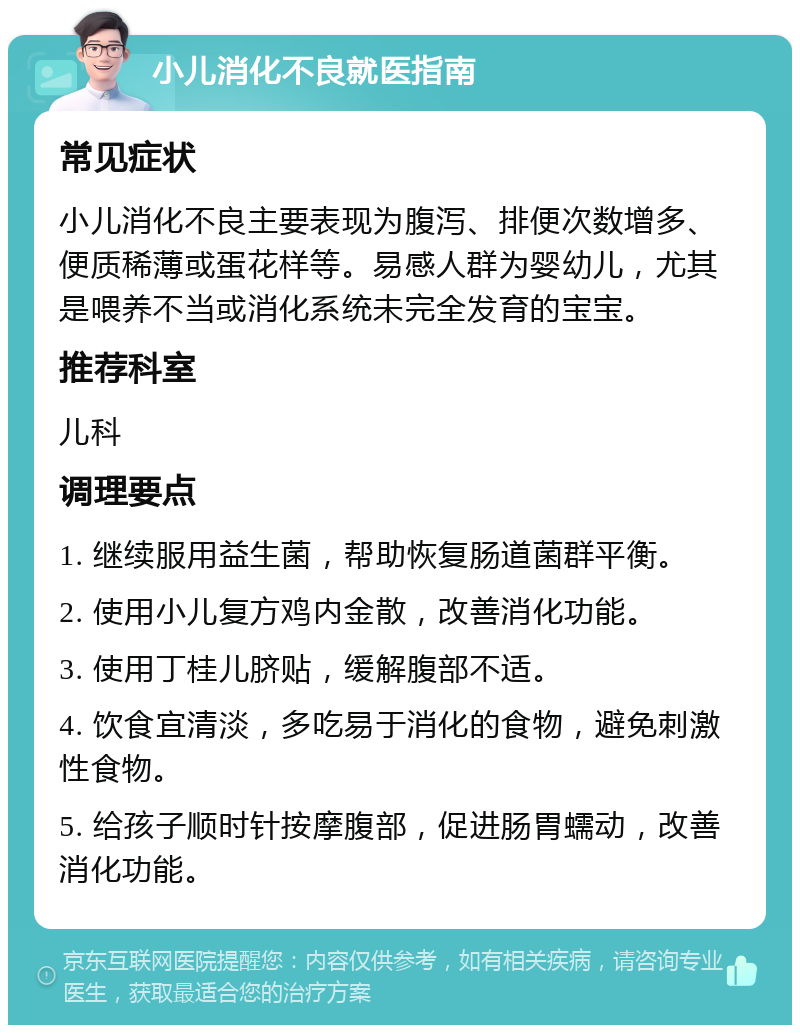 小儿消化不良就医指南 常见症状 小儿消化不良主要表现为腹泻、排便次数增多、便质稀薄或蛋花样等。易感人群为婴幼儿，尤其是喂养不当或消化系统未完全发育的宝宝。 推荐科室 儿科 调理要点 1. 继续服用益生菌，帮助恢复肠道菌群平衡。 2. 使用小儿复方鸡内金散，改善消化功能。 3. 使用丁桂儿脐贴，缓解腹部不适。 4. 饮食宜清淡，多吃易于消化的食物，避免刺激性食物。 5. 给孩子顺时针按摩腹部，促进肠胃蠕动，改善消化功能。