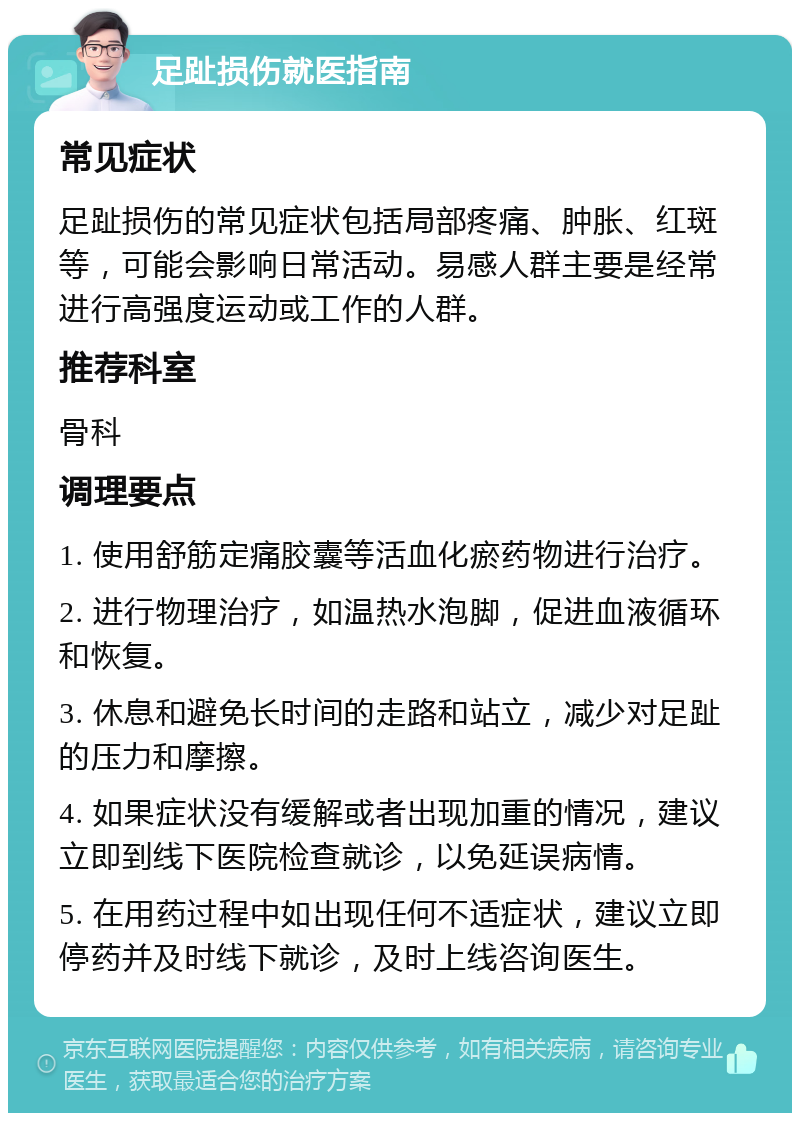 足趾损伤就医指南 常见症状 足趾损伤的常见症状包括局部疼痛、肿胀、红斑等，可能会影响日常活动。易感人群主要是经常进行高强度运动或工作的人群。 推荐科室 骨科 调理要点 1. 使用舒筋定痛胶囊等活血化瘀药物进行治疗。 2. 进行物理治疗，如温热水泡脚，促进血液循环和恢复。 3. 休息和避免长时间的走路和站立，减少对足趾的压力和摩擦。 4. 如果症状没有缓解或者出现加重的情况，建议立即到线下医院检查就诊，以免延误病情。 5. 在用药过程中如出现任何不适症状，建议立即停药并及时线下就诊，及时上线咨询医生。