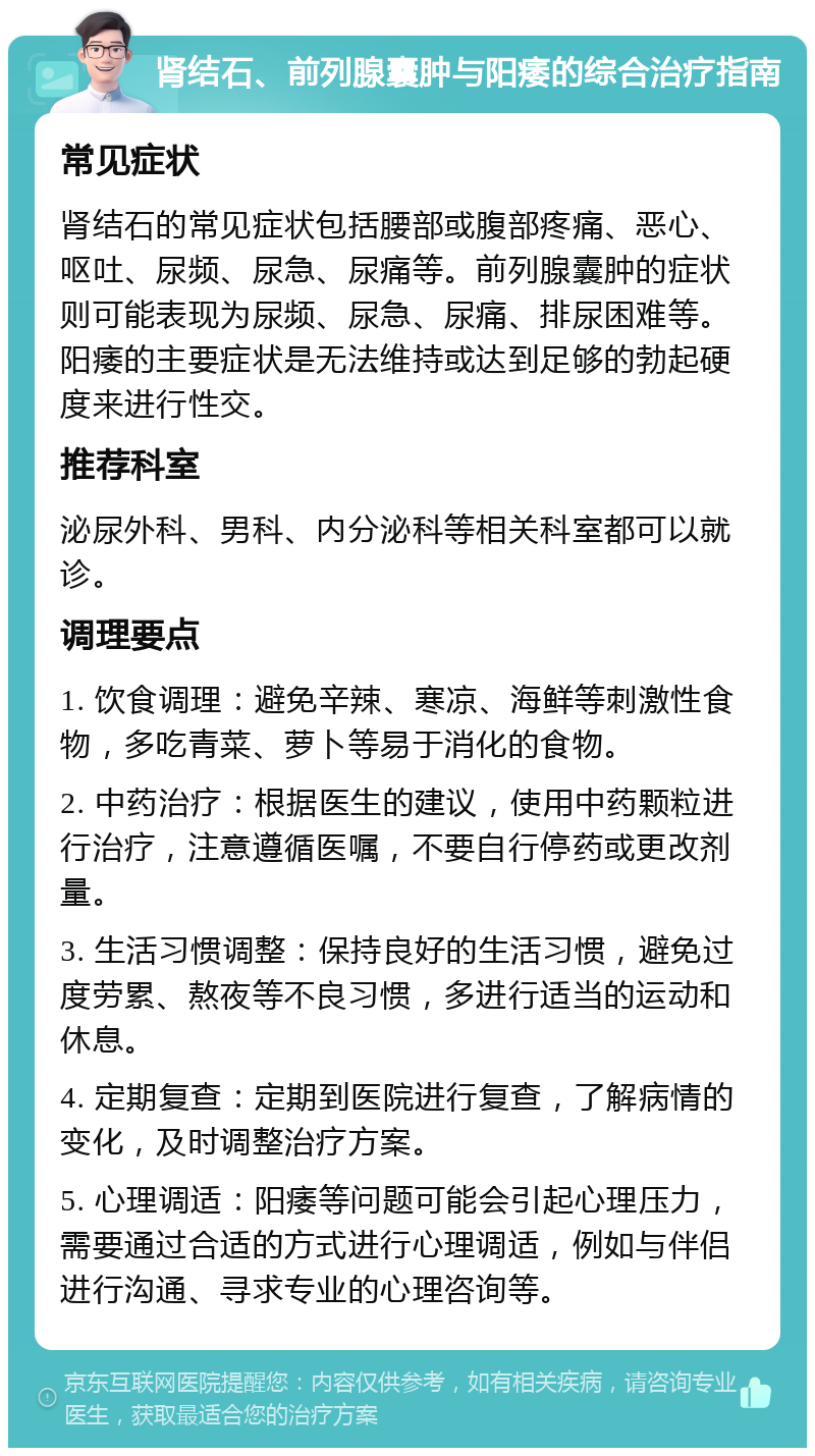 肾结石、前列腺囊肿与阳痿的综合治疗指南 常见症状 肾结石的常见症状包括腰部或腹部疼痛、恶心、呕吐、尿频、尿急、尿痛等。前列腺囊肿的症状则可能表现为尿频、尿急、尿痛、排尿困难等。阳痿的主要症状是无法维持或达到足够的勃起硬度来进行性交。 推荐科室 泌尿外科、男科、内分泌科等相关科室都可以就诊。 调理要点 1. 饮食调理：避免辛辣、寒凉、海鲜等刺激性食物，多吃青菜、萝卜等易于消化的食物。 2. 中药治疗：根据医生的建议，使用中药颗粒进行治疗，注意遵循医嘱，不要自行停药或更改剂量。 3. 生活习惯调整：保持良好的生活习惯，避免过度劳累、熬夜等不良习惯，多进行适当的运动和休息。 4. 定期复查：定期到医院进行复查，了解病情的变化，及时调整治疗方案。 5. 心理调适：阳痿等问题可能会引起心理压力，需要通过合适的方式进行心理调适，例如与伴侣进行沟通、寻求专业的心理咨询等。