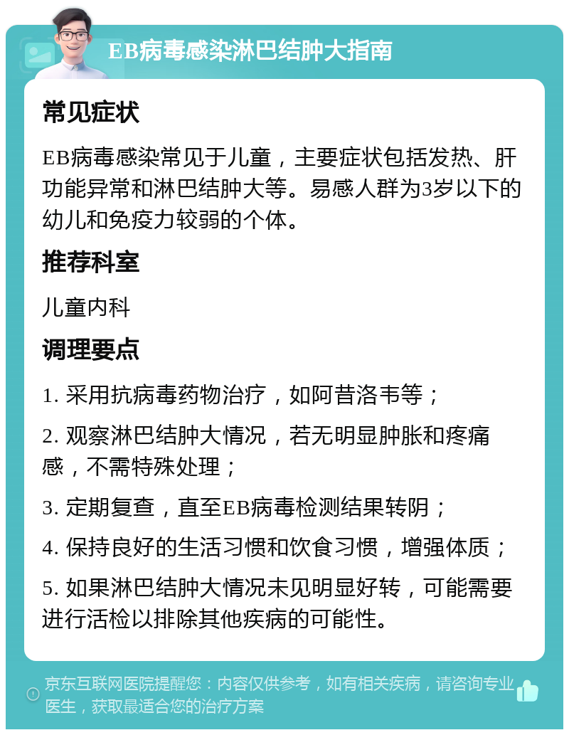 EB病毒感染淋巴结肿大指南 常见症状 EB病毒感染常见于儿童，主要症状包括发热、肝功能异常和淋巴结肿大等。易感人群为3岁以下的幼儿和免疫力较弱的个体。 推荐科室 儿童内科 调理要点 1. 采用抗病毒药物治疗，如阿昔洛韦等； 2. 观察淋巴结肿大情况，若无明显肿胀和疼痛感，不需特殊处理； 3. 定期复查，直至EB病毒检测结果转阴； 4. 保持良好的生活习惯和饮食习惯，增强体质； 5. 如果淋巴结肿大情况未见明显好转，可能需要进行活检以排除其他疾病的可能性。