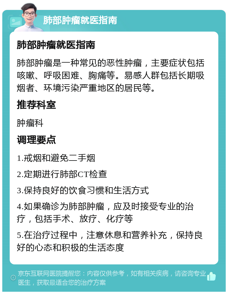 肺部肿瘤就医指南 肺部肿瘤就医指南 肺部肿瘤是一种常见的恶性肿瘤，主要症状包括咳嗽、呼吸困难、胸痛等。易感人群包括长期吸烟者、环境污染严重地区的居民等。 推荐科室 肿瘤科 调理要点 1.戒烟和避免二手烟 2.定期进行肺部CT检查 3.保持良好的饮食习惯和生活方式 4.如果确诊为肺部肿瘤，应及时接受专业的治疗，包括手术、放疗、化疗等 5.在治疗过程中，注意休息和营养补充，保持良好的心态和积极的生活态度