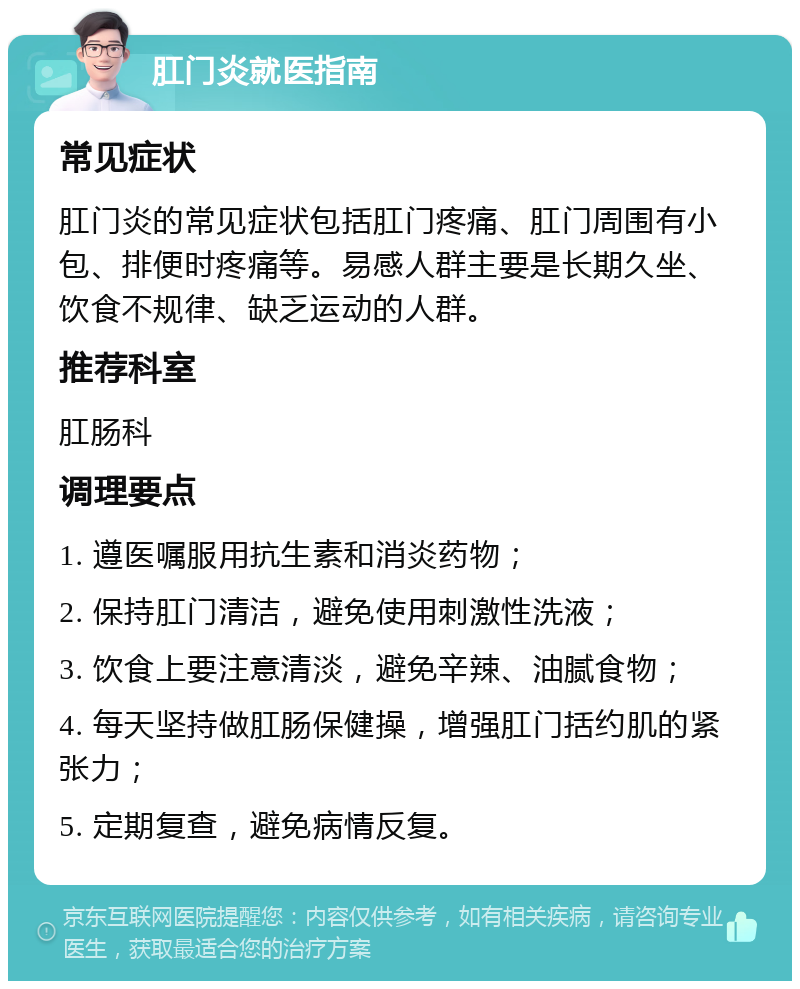 肛门炎就医指南 常见症状 肛门炎的常见症状包括肛门疼痛、肛门周围有小包、排便时疼痛等。易感人群主要是长期久坐、饮食不规律、缺乏运动的人群。 推荐科室 肛肠科 调理要点 1. 遵医嘱服用抗生素和消炎药物； 2. 保持肛门清洁，避免使用刺激性洗液； 3. 饮食上要注意清淡，避免辛辣、油腻食物； 4. 每天坚持做肛肠保健操，增强肛门括约肌的紧张力； 5. 定期复查，避免病情反复。