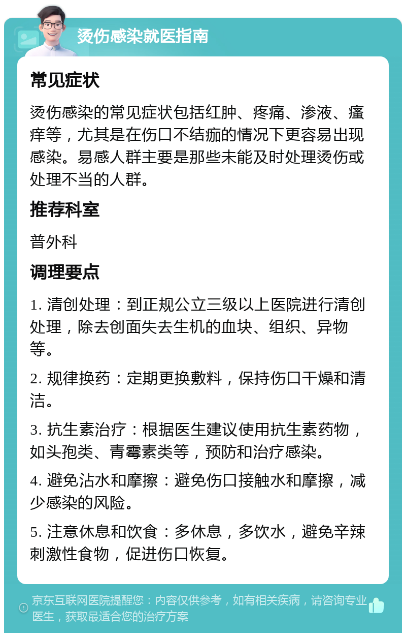 烫伤感染就医指南 常见症状 烫伤感染的常见症状包括红肿、疼痛、渗液、瘙痒等，尤其是在伤口不结痂的情况下更容易出现感染。易感人群主要是那些未能及时处理烫伤或处理不当的人群。 推荐科室 普外科 调理要点 1. 清创处理：到正规公立三级以上医院进行清创处理，除去创面失去生机的血块、组织、异物等。 2. 规律换药：定期更换敷料，保持伤口干燥和清洁。 3. 抗生素治疗：根据医生建议使用抗生素药物，如头孢类、青霉素类等，预防和治疗感染。 4. 避免沾水和摩擦：避免伤口接触水和摩擦，减少感染的风险。 5. 注意休息和饮食：多休息，多饮水，避免辛辣刺激性食物，促进伤口恢复。