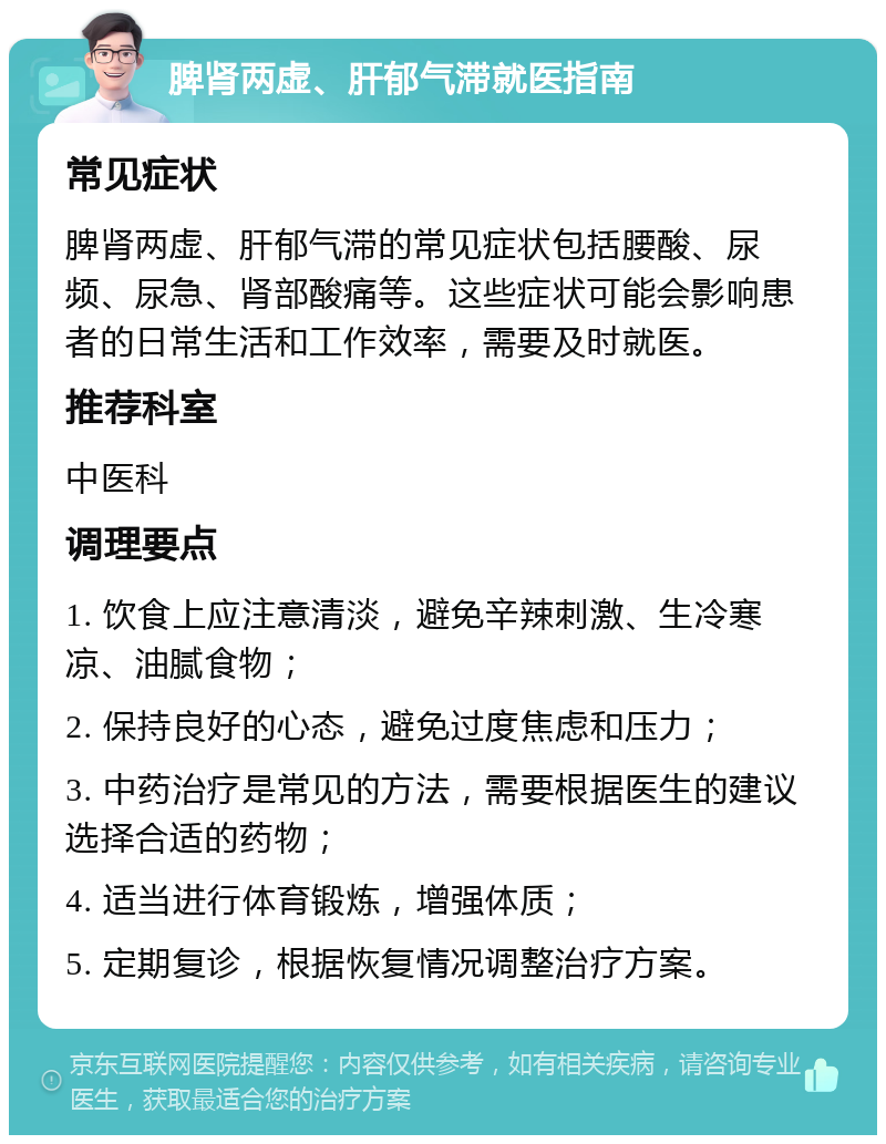 脾肾两虚、肝郁气滞就医指南 常见症状 脾肾两虚、肝郁气滞的常见症状包括腰酸、尿频、尿急、肾部酸痛等。这些症状可能会影响患者的日常生活和工作效率，需要及时就医。 推荐科室 中医科 调理要点 1. 饮食上应注意清淡，避免辛辣刺激、生冷寒凉、油腻食物； 2. 保持良好的心态，避免过度焦虑和压力； 3. 中药治疗是常见的方法，需要根据医生的建议选择合适的药物； 4. 适当进行体育锻炼，增强体质； 5. 定期复诊，根据恢复情况调整治疗方案。