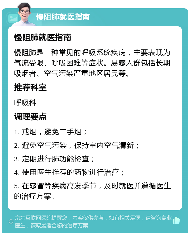 慢阻肺就医指南 慢阻肺就医指南 慢阻肺是一种常见的呼吸系统疾病，主要表现为气流受限、呼吸困难等症状。易感人群包括长期吸烟者、空气污染严重地区居民等。 推荐科室 呼吸科 调理要点 1. 戒烟，避免二手烟； 2. 避免空气污染，保持室内空气清新； 3. 定期进行肺功能检查； 4. 使用医生推荐的药物进行治疗； 5. 在感冒等疾病高发季节，及时就医并遵循医生的治疗方案。