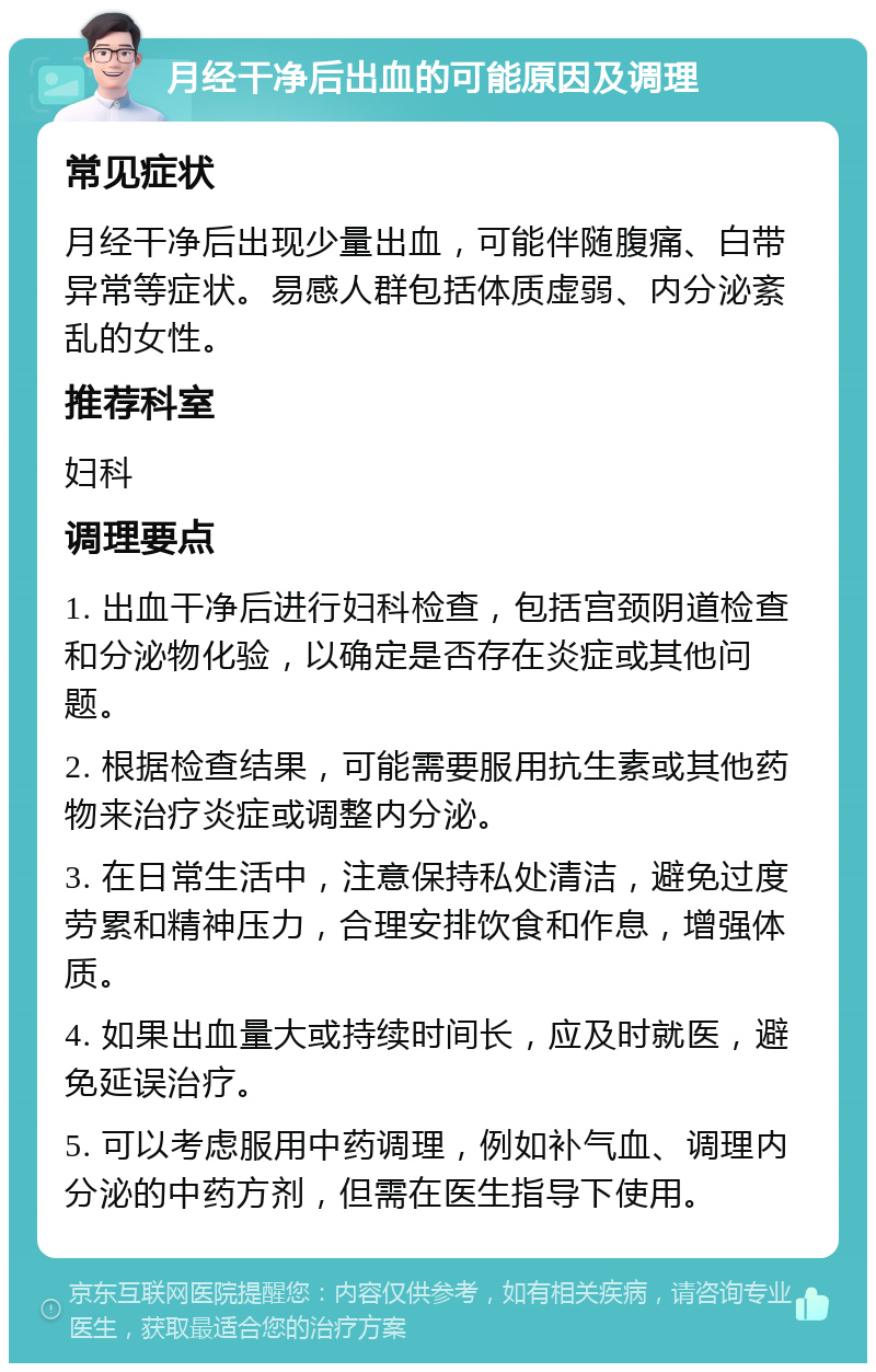 月经干净后出血的可能原因及调理 常见症状 月经干净后出现少量出血，可能伴随腹痛、白带异常等症状。易感人群包括体质虚弱、内分泌紊乱的女性。 推荐科室 妇科 调理要点 1. 出血干净后进行妇科检查，包括宫颈阴道检查和分泌物化验，以确定是否存在炎症或其他问题。 2. 根据检查结果，可能需要服用抗生素或其他药物来治疗炎症或调整内分泌。 3. 在日常生活中，注意保持私处清洁，避免过度劳累和精神压力，合理安排饮食和作息，增强体质。 4. 如果出血量大或持续时间长，应及时就医，避免延误治疗。 5. 可以考虑服用中药调理，例如补气血、调理内分泌的中药方剂，但需在医生指导下使用。