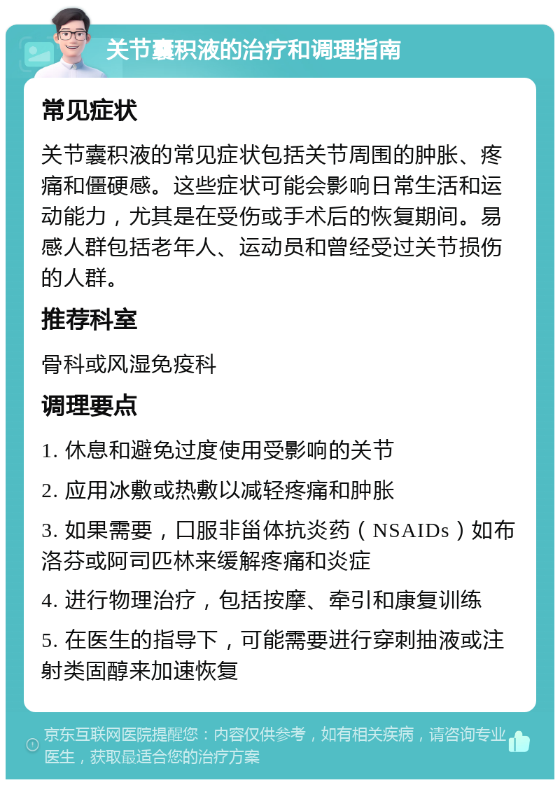 关节囊积液的治疗和调理指南 常见症状 关节囊积液的常见症状包括关节周围的肿胀、疼痛和僵硬感。这些症状可能会影响日常生活和运动能力，尤其是在受伤或手术后的恢复期间。易感人群包括老年人、运动员和曾经受过关节损伤的人群。 推荐科室 骨科或风湿免疫科 调理要点 1. 休息和避免过度使用受影响的关节 2. 应用冰敷或热敷以减轻疼痛和肿胀 3. 如果需要，口服非甾体抗炎药（NSAIDs）如布洛芬或阿司匹林来缓解疼痛和炎症 4. 进行物理治疗，包括按摩、牵引和康复训练 5. 在医生的指导下，可能需要进行穿刺抽液或注射类固醇来加速恢复