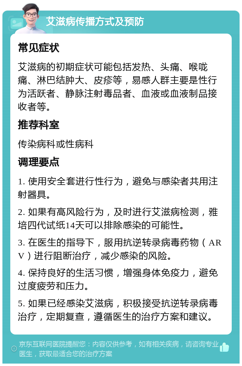 艾滋病传播方式及预防 常见症状 艾滋病的初期症状可能包括发热、头痛、喉咙痛、淋巴结肿大、皮疹等，易感人群主要是性行为活跃者、静脉注射毒品者、血液或血液制品接收者等。 推荐科室 传染病科或性病科 调理要点 1. 使用安全套进行性行为，避免与感染者共用注射器具。 2. 如果有高风险行为，及时进行艾滋病检测，雅培四代试纸14天可以排除感染的可能性。 3. 在医生的指导下，服用抗逆转录病毒药物（ARV）进行阻断治疗，减少感染的风险。 4. 保持良好的生活习惯，增强身体免疫力，避免过度疲劳和压力。 5. 如果已经感染艾滋病，积极接受抗逆转录病毒治疗，定期复查，遵循医生的治疗方案和建议。