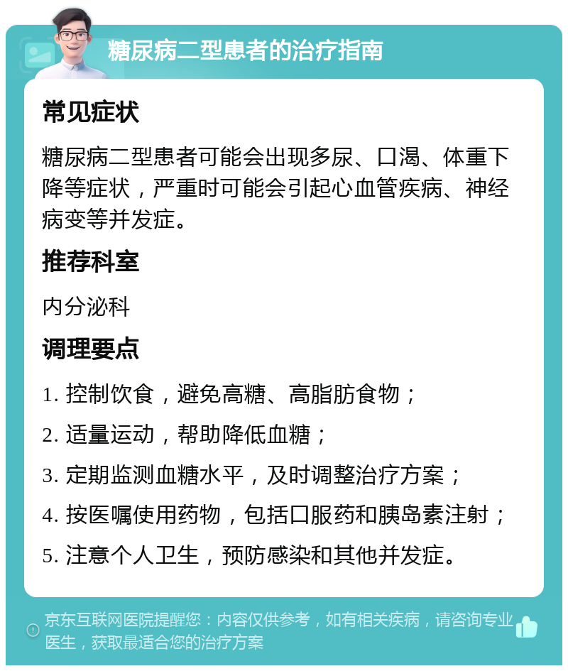 糖尿病二型患者的治疗指南 常见症状 糖尿病二型患者可能会出现多尿、口渴、体重下降等症状，严重时可能会引起心血管疾病、神经病变等并发症。 推荐科室 内分泌科 调理要点 1. 控制饮食，避免高糖、高脂肪食物； 2. 适量运动，帮助降低血糖； 3. 定期监测血糖水平，及时调整治疗方案； 4. 按医嘱使用药物，包括口服药和胰岛素注射； 5. 注意个人卫生，预防感染和其他并发症。