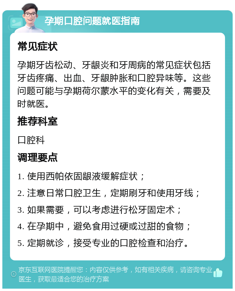 孕期口腔问题就医指南 常见症状 孕期牙齿松动、牙龈炎和牙周病的常见症状包括牙齿疼痛、出血、牙龈肿胀和口腔异味等。这些问题可能与孕期荷尔蒙水平的变化有关，需要及时就医。 推荐科室 口腔科 调理要点 1. 使用西帕依固龈液缓解症状； 2. 注意日常口腔卫生，定期刷牙和使用牙线； 3. 如果需要，可以考虑进行松牙固定术； 4. 在孕期中，避免食用过硬或过甜的食物； 5. 定期就诊，接受专业的口腔检查和治疗。