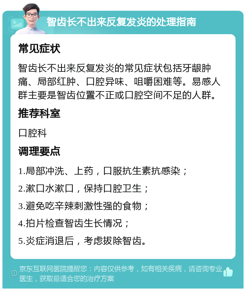 智齿长不出来反复发炎的处理指南 常见症状 智齿长不出来反复发炎的常见症状包括牙龈肿痛、局部红肿、口腔异味、咀嚼困难等。易感人群主要是智齿位置不正或口腔空间不足的人群。 推荐科室 口腔科 调理要点 1.局部冲洗、上药，口服抗生素抗感染； 2.漱口水漱口，保持口腔卫生； 3.避免吃辛辣刺激性强的食物； 4.拍片检查智齿生长情况； 5.炎症消退后，考虑拔除智齿。