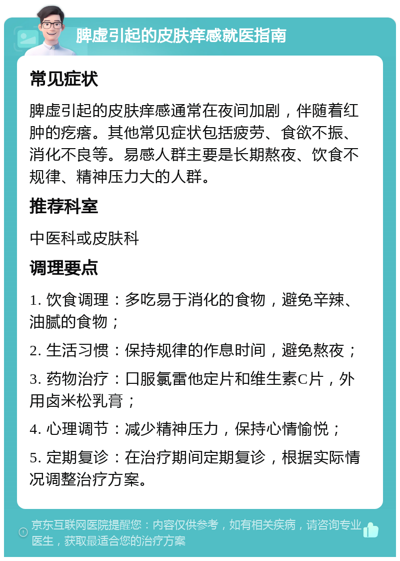 脾虚引起的皮肤痒感就医指南 常见症状 脾虚引起的皮肤痒感通常在夜间加剧，伴随着红肿的疙瘩。其他常见症状包括疲劳、食欲不振、消化不良等。易感人群主要是长期熬夜、饮食不规律、精神压力大的人群。 推荐科室 中医科或皮肤科 调理要点 1. 饮食调理：多吃易于消化的食物，避免辛辣、油腻的食物； 2. 生活习惯：保持规律的作息时间，避免熬夜； 3. 药物治疗：口服氯雷他定片和维生素C片，外用卤米松乳膏； 4. 心理调节：减少精神压力，保持心情愉悦； 5. 定期复诊：在治疗期间定期复诊，根据实际情况调整治疗方案。