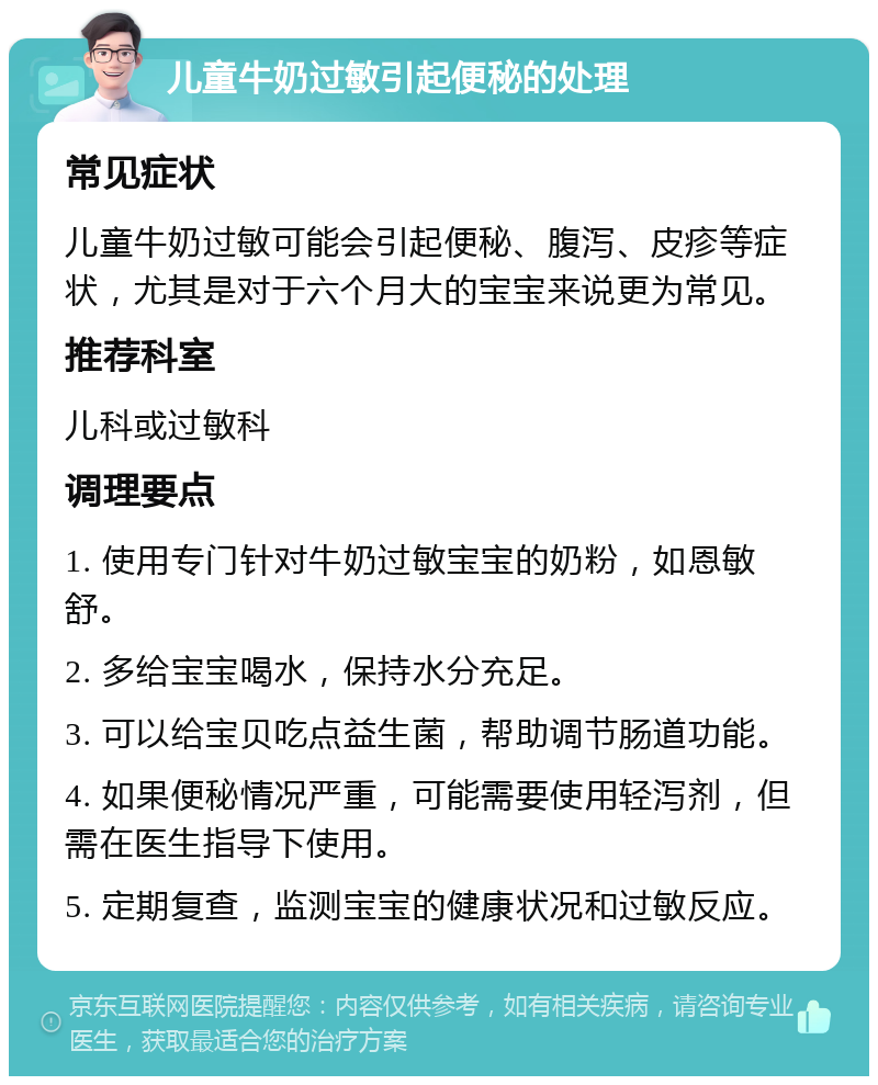 儿童牛奶过敏引起便秘的处理 常见症状 儿童牛奶过敏可能会引起便秘、腹泻、皮疹等症状，尤其是对于六个月大的宝宝来说更为常见。 推荐科室 儿科或过敏科 调理要点 1. 使用专门针对牛奶过敏宝宝的奶粉，如恩敏舒。 2. 多给宝宝喝水，保持水分充足。 3. 可以给宝贝吃点益生菌，帮助调节肠道功能。 4. 如果便秘情况严重，可能需要使用轻泻剂，但需在医生指导下使用。 5. 定期复查，监测宝宝的健康状况和过敏反应。