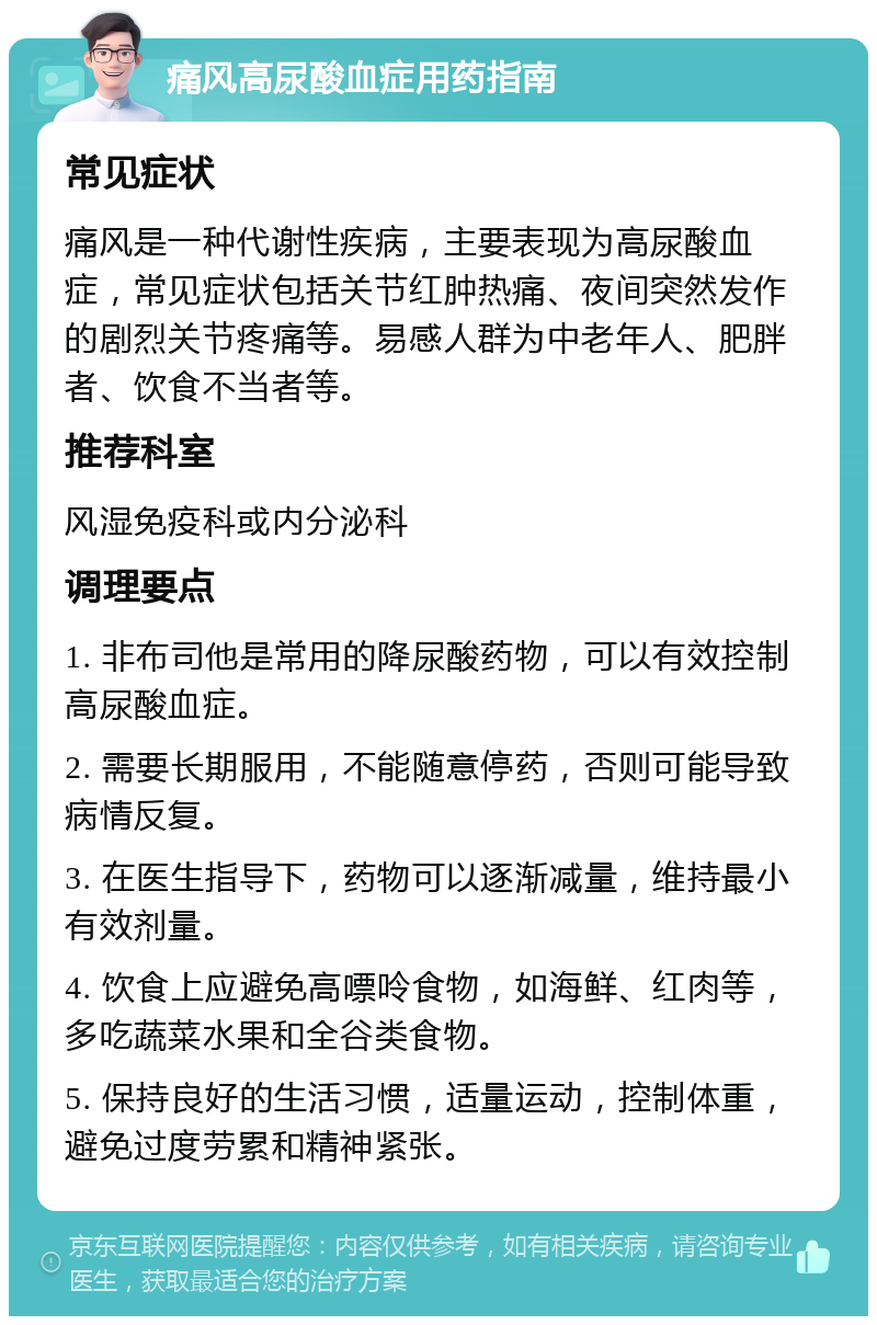 痛风高尿酸血症用药指南 常见症状 痛风是一种代谢性疾病，主要表现为高尿酸血症，常见症状包括关节红肿热痛、夜间突然发作的剧烈关节疼痛等。易感人群为中老年人、肥胖者、饮食不当者等。 推荐科室 风湿免疫科或内分泌科 调理要点 1. 非布司他是常用的降尿酸药物，可以有效控制高尿酸血症。 2. 需要长期服用，不能随意停药，否则可能导致病情反复。 3. 在医生指导下，药物可以逐渐减量，维持最小有效剂量。 4. 饮食上应避免高嘌呤食物，如海鲜、红肉等，多吃蔬菜水果和全谷类食物。 5. 保持良好的生活习惯，适量运动，控制体重，避免过度劳累和精神紧张。