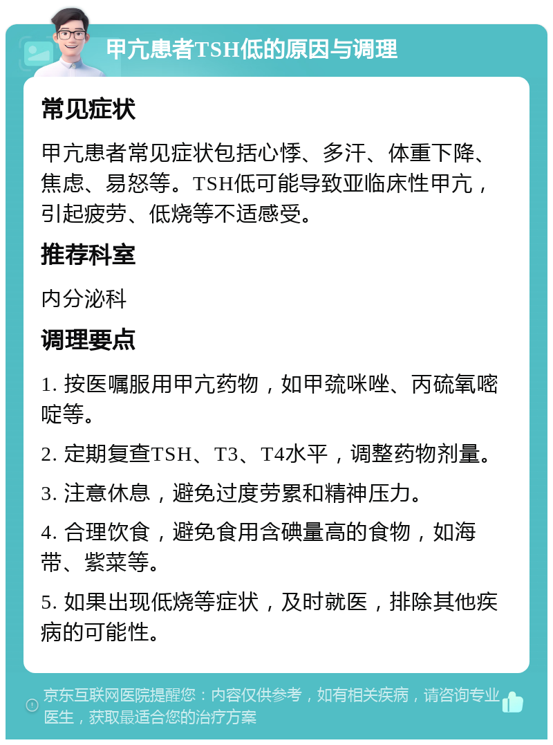 甲亢患者TSH低的原因与调理 常见症状 甲亢患者常见症状包括心悸、多汗、体重下降、焦虑、易怒等。TSH低可能导致亚临床性甲亢，引起疲劳、低烧等不适感受。 推荐科室 内分泌科 调理要点 1. 按医嘱服用甲亢药物，如甲巯咪唑、丙硫氧嘧啶等。 2. 定期复查TSH、T3、T4水平，调整药物剂量。 3. 注意休息，避免过度劳累和精神压力。 4. 合理饮食，避免食用含碘量高的食物，如海带、紫菜等。 5. 如果出现低烧等症状，及时就医，排除其他疾病的可能性。