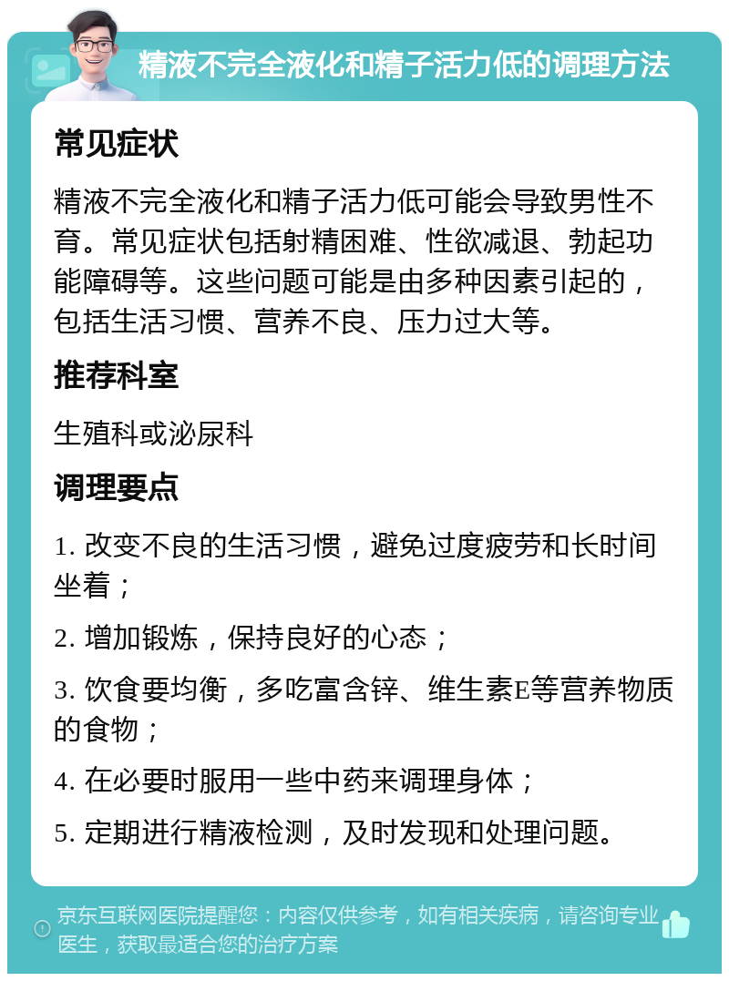 精液不完全液化和精子活力低的调理方法 常见症状 精液不完全液化和精子活力低可能会导致男性不育。常见症状包括射精困难、性欲减退、勃起功能障碍等。这些问题可能是由多种因素引起的，包括生活习惯、营养不良、压力过大等。 推荐科室 生殖科或泌尿科 调理要点 1. 改变不良的生活习惯，避免过度疲劳和长时间坐着； 2. 增加锻炼，保持良好的心态； 3. 饮食要均衡，多吃富含锌、维生素E等营养物质的食物； 4. 在必要时服用一些中药来调理身体； 5. 定期进行精液检测，及时发现和处理问题。