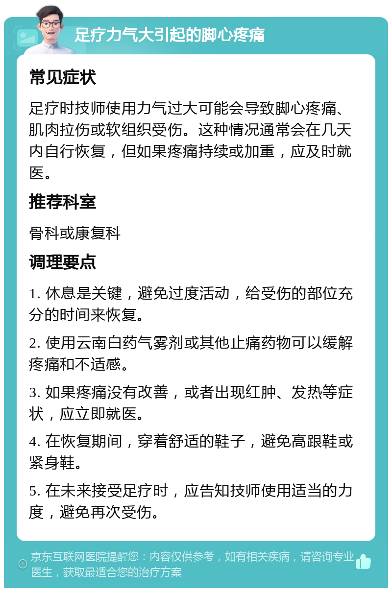 足疗力气大引起的脚心疼痛 常见症状 足疗时技师使用力气过大可能会导致脚心疼痛、肌肉拉伤或软组织受伤。这种情况通常会在几天内自行恢复，但如果疼痛持续或加重，应及时就医。 推荐科室 骨科或康复科 调理要点 1. 休息是关键，避免过度活动，给受伤的部位充分的时间来恢复。 2. 使用云南白药气雾剂或其他止痛药物可以缓解疼痛和不适感。 3. 如果疼痛没有改善，或者出现红肿、发热等症状，应立即就医。 4. 在恢复期间，穿着舒适的鞋子，避免高跟鞋或紧身鞋。 5. 在未来接受足疗时，应告知技师使用适当的力度，避免再次受伤。