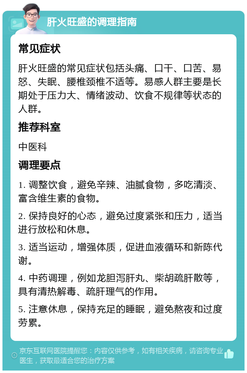 肝火旺盛的调理指南 常见症状 肝火旺盛的常见症状包括头痛、口干、口苦、易怒、失眠、腰椎颈椎不适等。易感人群主要是长期处于压力大、情绪波动、饮食不规律等状态的人群。 推荐科室 中医科 调理要点 1. 调整饮食，避免辛辣、油腻食物，多吃清淡、富含维生素的食物。 2. 保持良好的心态，避免过度紧张和压力，适当进行放松和休息。 3. 适当运动，增强体质，促进血液循环和新陈代谢。 4. 中药调理，例如龙胆泻肝丸、柴胡疏肝散等，具有清热解毒、疏肝理气的作用。 5. 注意休息，保持充足的睡眠，避免熬夜和过度劳累。