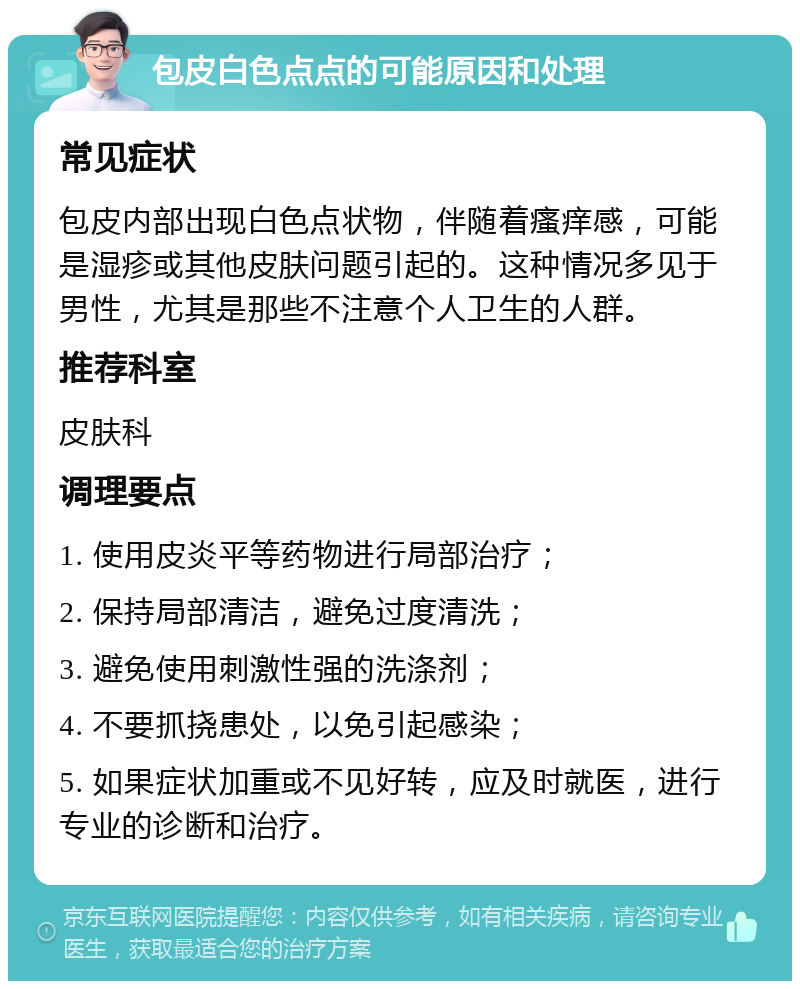 包皮白色点点的可能原因和处理 常见症状 包皮内部出现白色点状物，伴随着瘙痒感，可能是湿疹或其他皮肤问题引起的。这种情况多见于男性，尤其是那些不注意个人卫生的人群。 推荐科室 皮肤科 调理要点 1. 使用皮炎平等药物进行局部治疗； 2. 保持局部清洁，避免过度清洗； 3. 避免使用刺激性强的洗涤剂； 4. 不要抓挠患处，以免引起感染； 5. 如果症状加重或不见好转，应及时就医，进行专业的诊断和治疗。