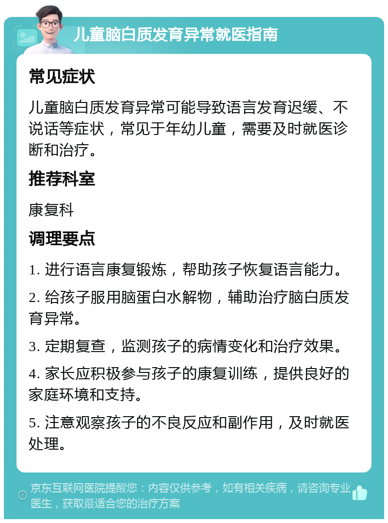 儿童脑白质发育异常就医指南 常见症状 儿童脑白质发育异常可能导致语言发育迟缓、不说话等症状，常见于年幼儿童，需要及时就医诊断和治疗。 推荐科室 康复科 调理要点 1. 进行语言康复锻炼，帮助孩子恢复语言能力。 2. 给孩子服用脑蛋白水解物，辅助治疗脑白质发育异常。 3. 定期复查，监测孩子的病情变化和治疗效果。 4. 家长应积极参与孩子的康复训练，提供良好的家庭环境和支持。 5. 注意观察孩子的不良反应和副作用，及时就医处理。