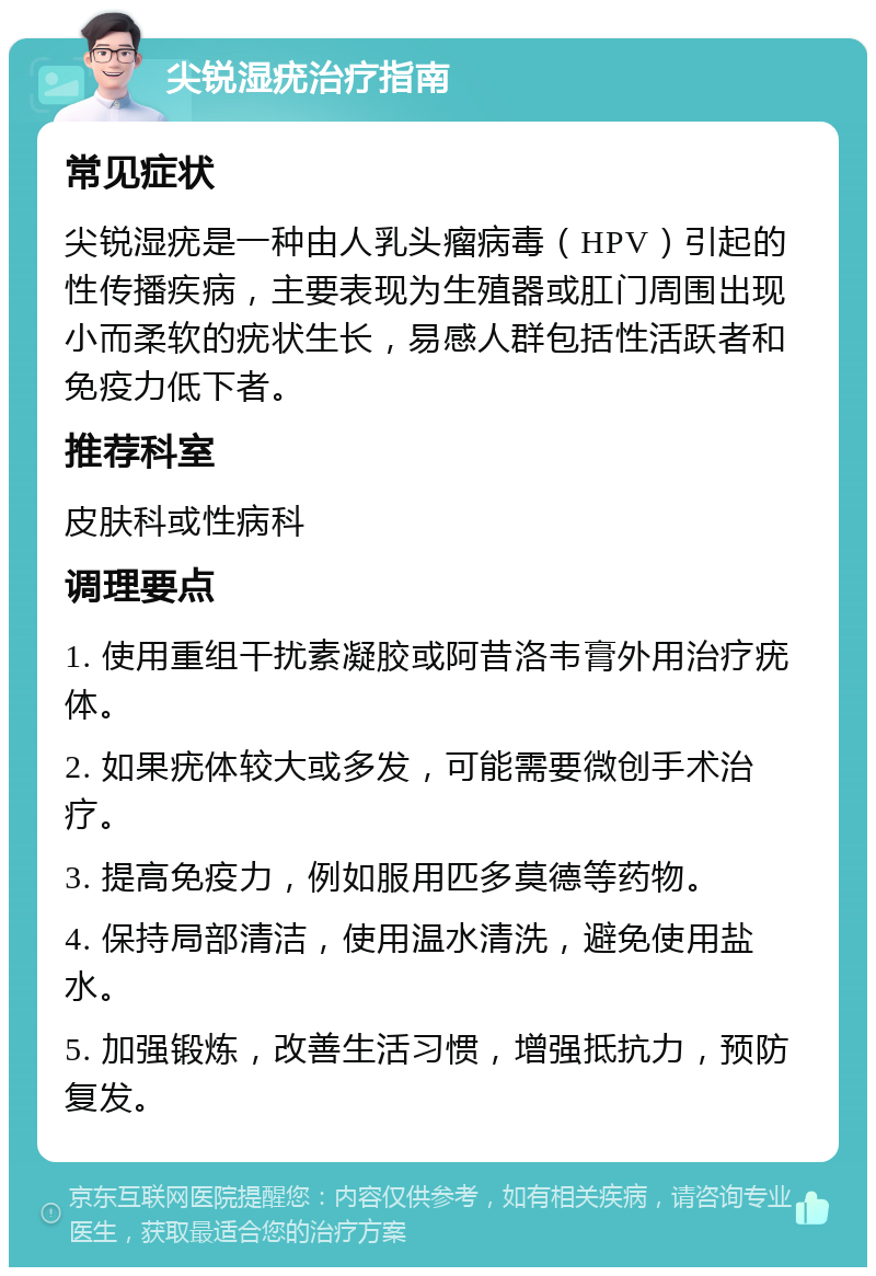 尖锐湿疣治疗指南 常见症状 尖锐湿疣是一种由人乳头瘤病毒（HPV）引起的性传播疾病，主要表现为生殖器或肛门周围出现小而柔软的疣状生长，易感人群包括性活跃者和免疫力低下者。 推荐科室 皮肤科或性病科 调理要点 1. 使用重组干扰素凝胶或阿昔洛韦膏外用治疗疣体。 2. 如果疣体较大或多发，可能需要微创手术治疗。 3. 提高免疫力，例如服用匹多莫德等药物。 4. 保持局部清洁，使用温水清洗，避免使用盐水。 5. 加强锻炼，改善生活习惯，增强抵抗力，预防复发。