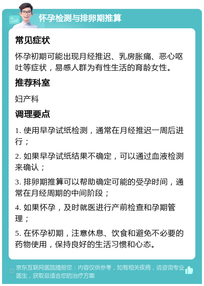 怀孕检测与排卵期推算 常见症状 怀孕初期可能出现月经推迟、乳房胀痛、恶心呕吐等症状，易感人群为有性生活的育龄女性。 推荐科室 妇产科 调理要点 1. 使用早孕试纸检测，通常在月经推迟一周后进行； 2. 如果早孕试纸结果不确定，可以通过血液检测来确认； 3. 排卵期推算可以帮助确定可能的受孕时间，通常在月经周期的中间阶段； 4. 如果怀孕，及时就医进行产前检查和孕期管理； 5. 在怀孕初期，注意休息、饮食和避免不必要的药物使用，保持良好的生活习惯和心态。