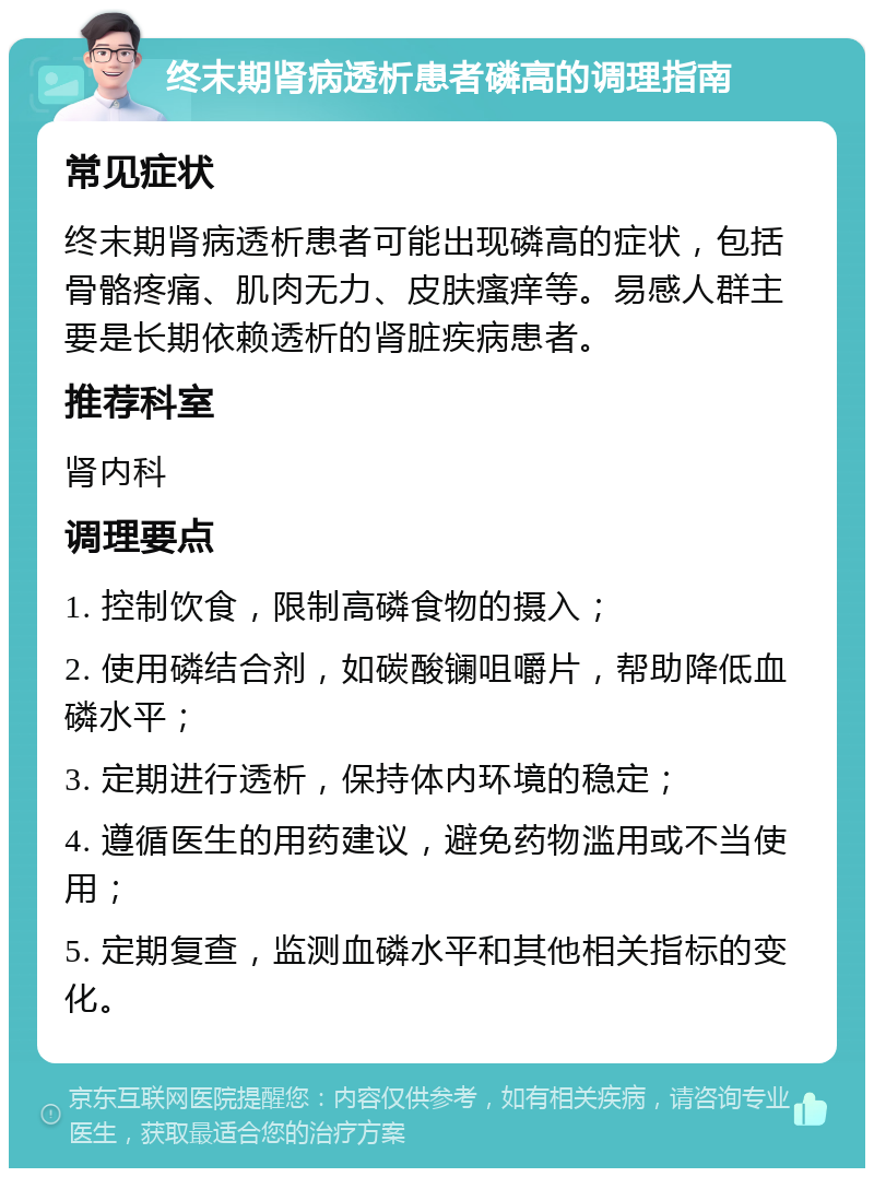 终末期肾病透析患者磷高的调理指南 常见症状 终末期肾病透析患者可能出现磷高的症状，包括骨骼疼痛、肌肉无力、皮肤瘙痒等。易感人群主要是长期依赖透析的肾脏疾病患者。 推荐科室 肾内科 调理要点 1. 控制饮食，限制高磷食物的摄入； 2. 使用磷结合剂，如碳酸镧咀嚼片，帮助降低血磷水平； 3. 定期进行透析，保持体内环境的稳定； 4. 遵循医生的用药建议，避免药物滥用或不当使用； 5. 定期复查，监测血磷水平和其他相关指标的变化。