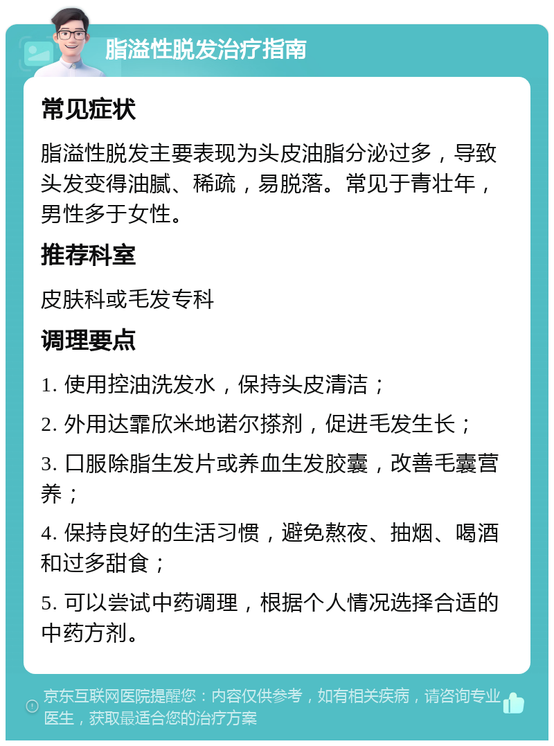 脂溢性脱发治疗指南 常见症状 脂溢性脱发主要表现为头皮油脂分泌过多，导致头发变得油腻、稀疏，易脱落。常见于青壮年，男性多于女性。 推荐科室 皮肤科或毛发专科 调理要点 1. 使用控油洗发水，保持头皮清洁； 2. 外用达霏欣米地诺尔搽剂，促进毛发生长； 3. 口服除脂生发片或养血生发胶囊，改善毛囊营养； 4. 保持良好的生活习惯，避免熬夜、抽烟、喝酒和过多甜食； 5. 可以尝试中药调理，根据个人情况选择合适的中药方剂。