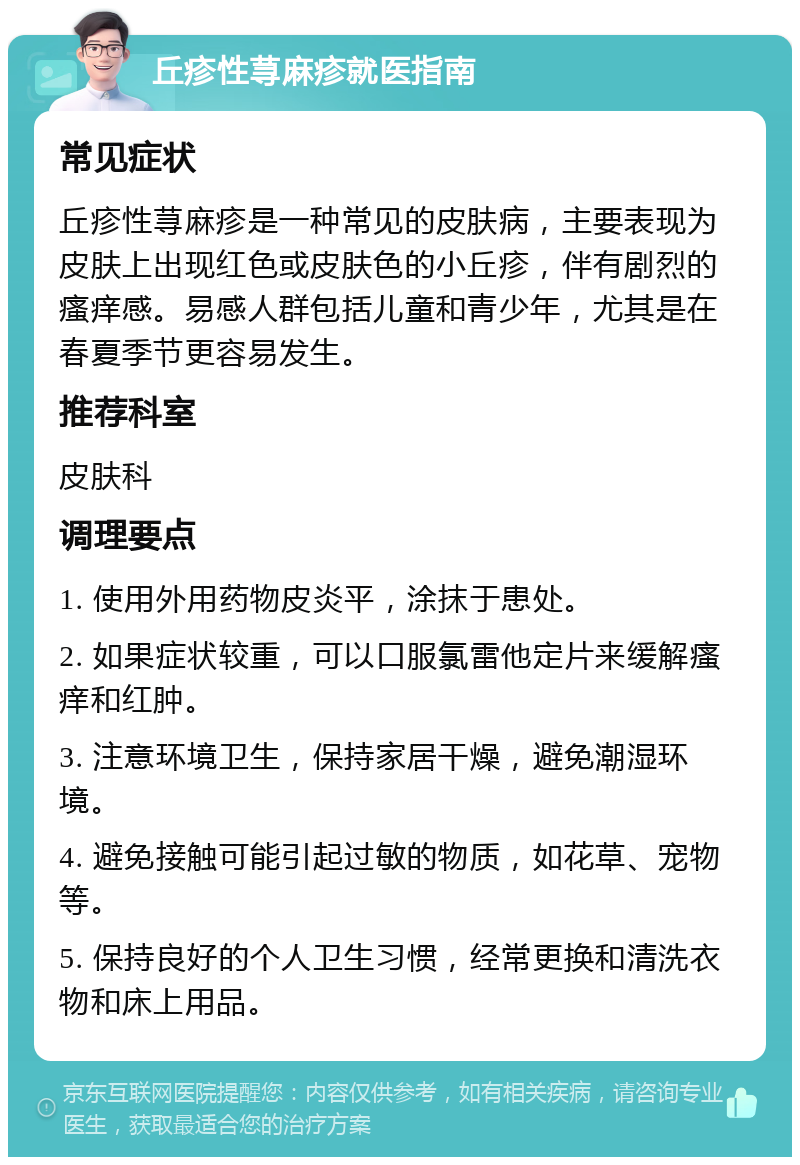 丘疹性荨麻疹就医指南 常见症状 丘疹性荨麻疹是一种常见的皮肤病，主要表现为皮肤上出现红色或皮肤色的小丘疹，伴有剧烈的瘙痒感。易感人群包括儿童和青少年，尤其是在春夏季节更容易发生。 推荐科室 皮肤科 调理要点 1. 使用外用药物皮炎平，涂抹于患处。 2. 如果症状较重，可以口服氯雷他定片来缓解瘙痒和红肿。 3. 注意环境卫生，保持家居干燥，避免潮湿环境。 4. 避免接触可能引起过敏的物质，如花草、宠物等。 5. 保持良好的个人卫生习惯，经常更换和清洗衣物和床上用品。