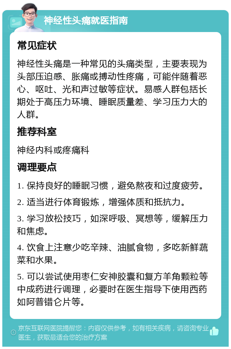 神经性头痛就医指南 常见症状 神经性头痛是一种常见的头痛类型，主要表现为头部压迫感、胀痛或搏动性疼痛，可能伴随着恶心、呕吐、光和声过敏等症状。易感人群包括长期处于高压力环境、睡眠质量差、学习压力大的人群。 推荐科室 神经内科或疼痛科 调理要点 1. 保持良好的睡眠习惯，避免熬夜和过度疲劳。 2. 适当进行体育锻炼，增强体质和抵抗力。 3. 学习放松技巧，如深呼吸、冥想等，缓解压力和焦虑。 4. 饮食上注意少吃辛辣、油腻食物，多吃新鲜蔬菜和水果。 5. 可以尝试使用枣仁安神胶囊和复方羊角颗粒等中成药进行调理，必要时在医生指导下使用西药如阿普错仑片等。