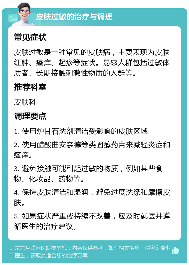 皮肤过敏的治疗与调理 常见症状 皮肤过敏是一种常见的皮肤病，主要表现为皮肤红肿、瘙痒、起疹等症状。易感人群包括过敏体质者、长期接触刺激性物质的人群等。 推荐科室 皮肤科 调理要点 1. 使用炉甘石洗剂清洁受影响的皮肤区域。 2. 使用醋酸曲安奈德等类固醇药膏来减轻炎症和瘙痒。 3. 避免接触可能引起过敏的物质，例如某些食物、化妆品、药物等。 4. 保持皮肤清洁和湿润，避免过度洗涤和摩擦皮肤。 5. 如果症状严重或持续不改善，应及时就医并遵循医生的治疗建议。