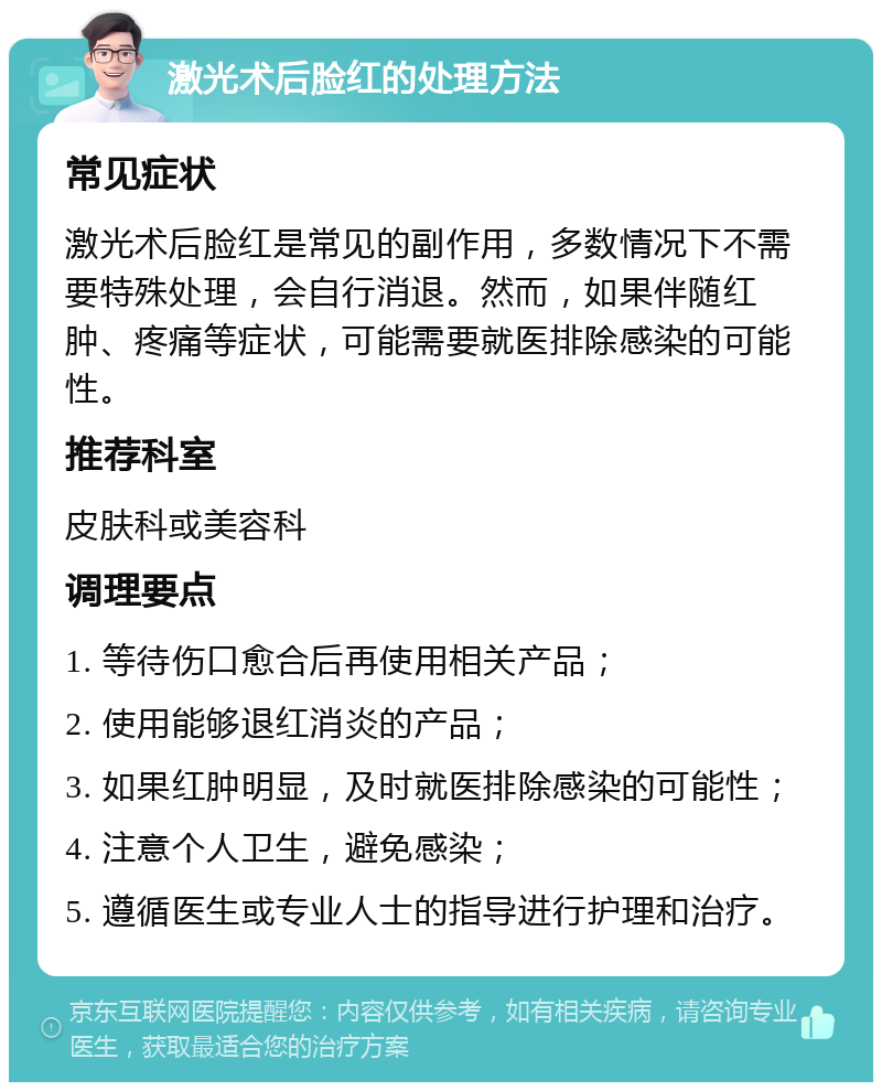 激光术后脸红的处理方法 常见症状 激光术后脸红是常见的副作用，多数情况下不需要特殊处理，会自行消退。然而，如果伴随红肿、疼痛等症状，可能需要就医排除感染的可能性。 推荐科室 皮肤科或美容科 调理要点 1. 等待伤口愈合后再使用相关产品； 2. 使用能够退红消炎的产品； 3. 如果红肿明显，及时就医排除感染的可能性； 4. 注意个人卫生，避免感染； 5. 遵循医生或专业人士的指导进行护理和治疗。