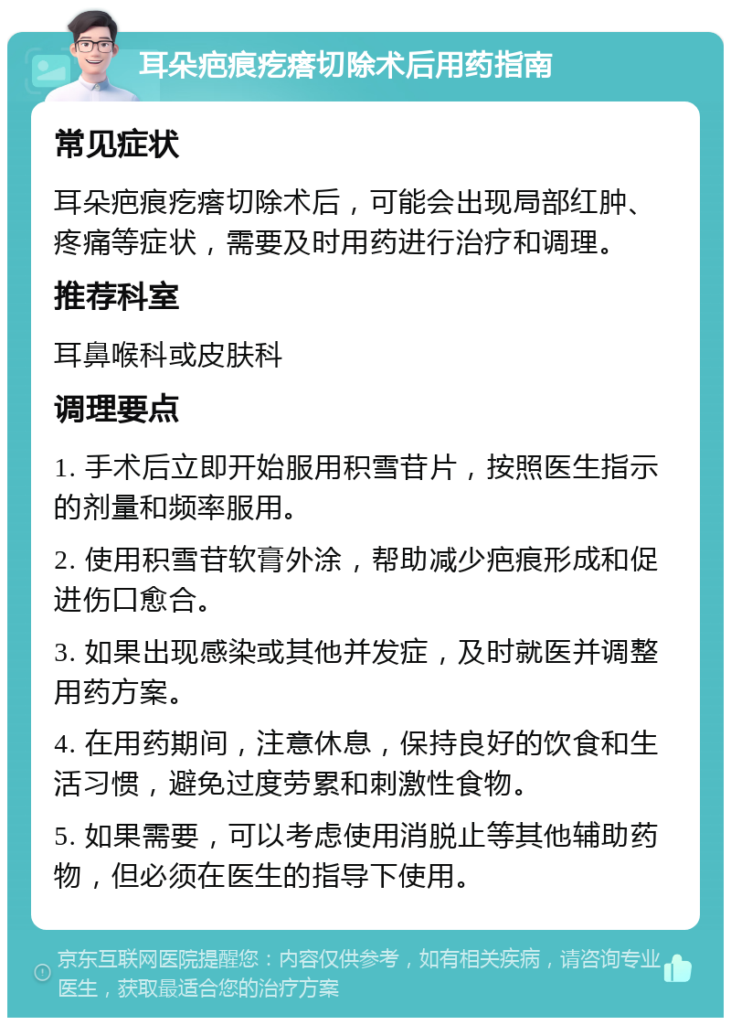 耳朵疤痕疙瘩切除术后用药指南 常见症状 耳朵疤痕疙瘩切除术后，可能会出现局部红肿、疼痛等症状，需要及时用药进行治疗和调理。 推荐科室 耳鼻喉科或皮肤科 调理要点 1. 手术后立即开始服用积雪苷片，按照医生指示的剂量和频率服用。 2. 使用积雪苷软膏外涂，帮助减少疤痕形成和促进伤口愈合。 3. 如果出现感染或其他并发症，及时就医并调整用药方案。 4. 在用药期间，注意休息，保持良好的饮食和生活习惯，避免过度劳累和刺激性食物。 5. 如果需要，可以考虑使用消脱止等其他辅助药物，但必须在医生的指导下使用。