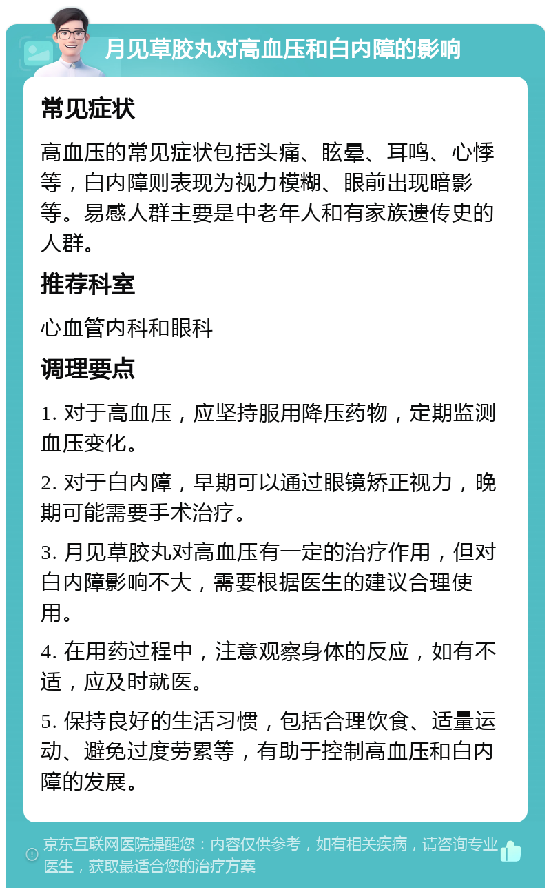 月见草胶丸对高血压和白内障的影响 常见症状 高血压的常见症状包括头痛、眩晕、耳鸣、心悸等，白内障则表现为视力模糊、眼前出现暗影等。易感人群主要是中老年人和有家族遗传史的人群。 推荐科室 心血管内科和眼科 调理要点 1. 对于高血压，应坚持服用降压药物，定期监测血压变化。 2. 对于白内障，早期可以通过眼镜矫正视力，晚期可能需要手术治疗。 3. 月见草胶丸对高血压有一定的治疗作用，但对白内障影响不大，需要根据医生的建议合理使用。 4. 在用药过程中，注意观察身体的反应，如有不适，应及时就医。 5. 保持良好的生活习惯，包括合理饮食、适量运动、避免过度劳累等，有助于控制高血压和白内障的发展。