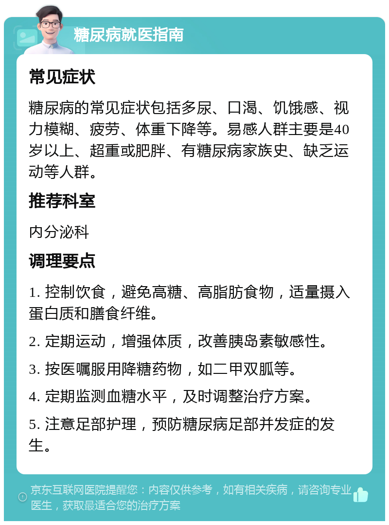 糖尿病就医指南 常见症状 糖尿病的常见症状包括多尿、口渴、饥饿感、视力模糊、疲劳、体重下降等。易感人群主要是40岁以上、超重或肥胖、有糖尿病家族史、缺乏运动等人群。 推荐科室 内分泌科 调理要点 1. 控制饮食，避免高糖、高脂肪食物，适量摄入蛋白质和膳食纤维。 2. 定期运动，增强体质，改善胰岛素敏感性。 3. 按医嘱服用降糖药物，如二甲双胍等。 4. 定期监测血糖水平，及时调整治疗方案。 5. 注意足部护理，预防糖尿病足部并发症的发生。