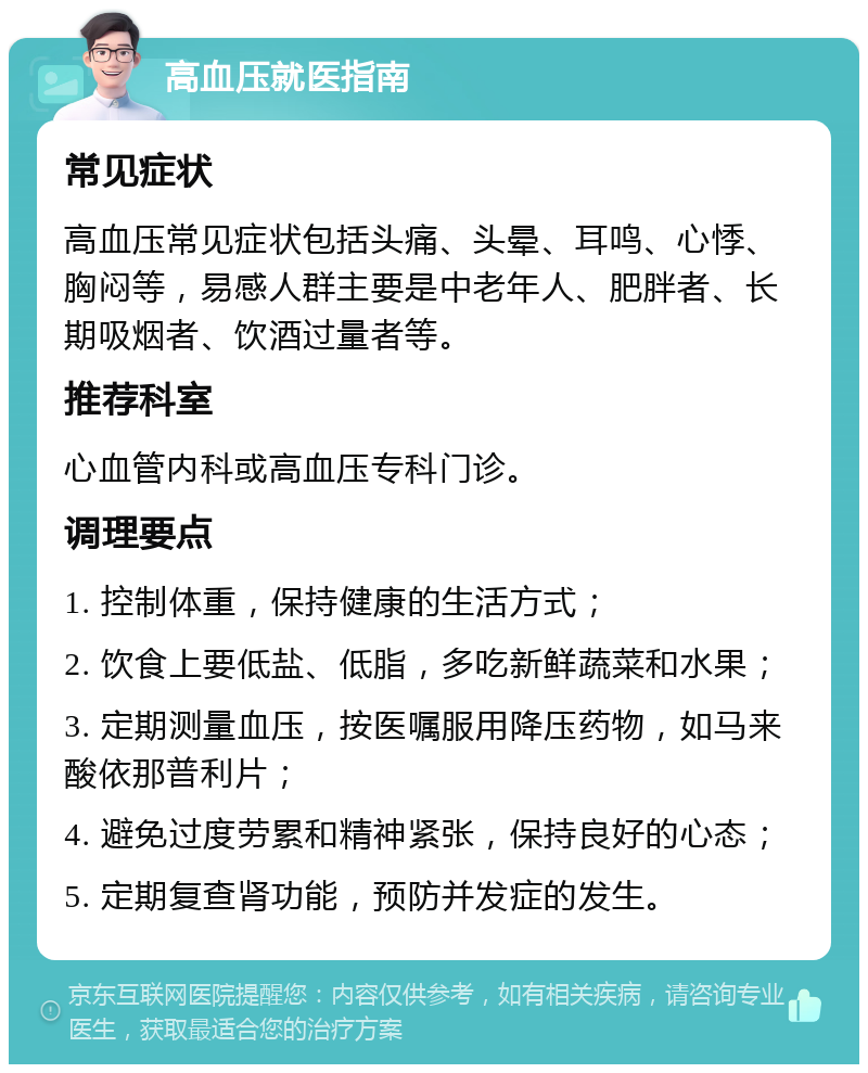 高血压就医指南 常见症状 高血压常见症状包括头痛、头晕、耳鸣、心悸、胸闷等，易感人群主要是中老年人、肥胖者、长期吸烟者、饮酒过量者等。 推荐科室 心血管内科或高血压专科门诊。 调理要点 1. 控制体重，保持健康的生活方式； 2. 饮食上要低盐、低脂，多吃新鲜蔬菜和水果； 3. 定期测量血压，按医嘱服用降压药物，如马来酸依那普利片； 4. 避免过度劳累和精神紧张，保持良好的心态； 5. 定期复查肾功能，预防并发症的发生。