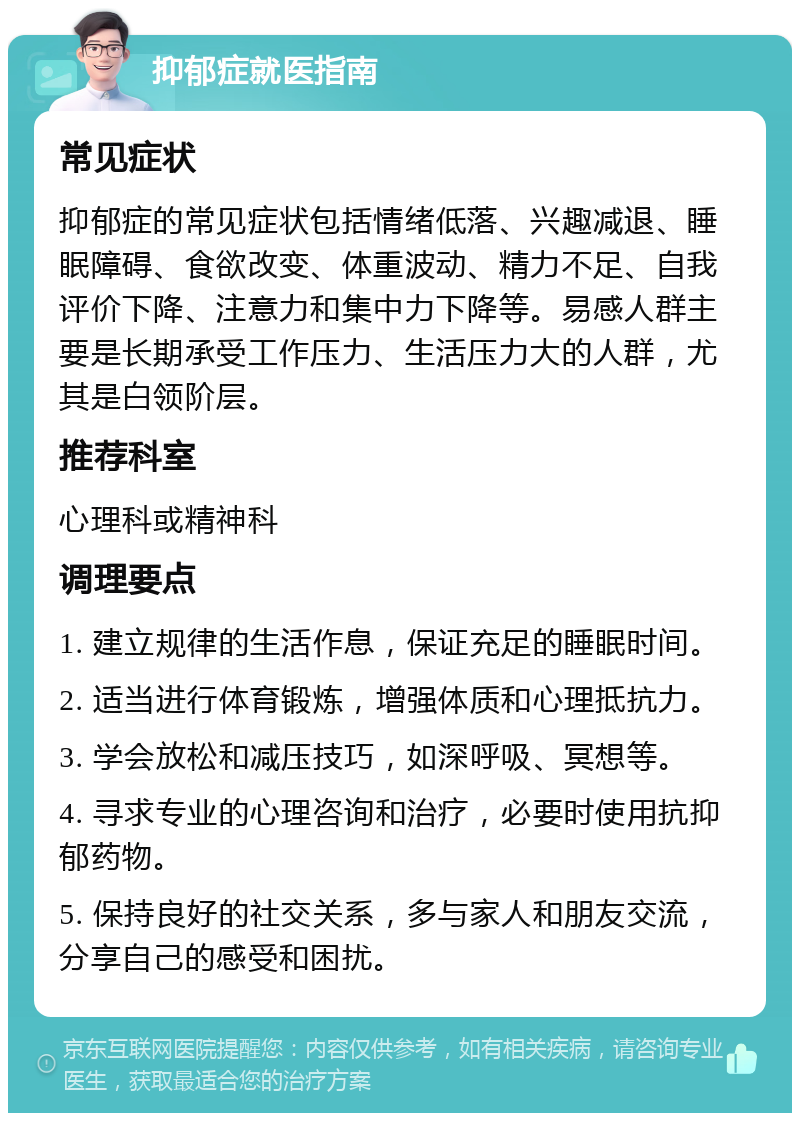 抑郁症就医指南 常见症状 抑郁症的常见症状包括情绪低落、兴趣减退、睡眠障碍、食欲改变、体重波动、精力不足、自我评价下降、注意力和集中力下降等。易感人群主要是长期承受工作压力、生活压力大的人群，尤其是白领阶层。 推荐科室 心理科或精神科 调理要点 1. 建立规律的生活作息，保证充足的睡眠时间。 2. 适当进行体育锻炼，增强体质和心理抵抗力。 3. 学会放松和减压技巧，如深呼吸、冥想等。 4. 寻求专业的心理咨询和治疗，必要时使用抗抑郁药物。 5. 保持良好的社交关系，多与家人和朋友交流，分享自己的感受和困扰。