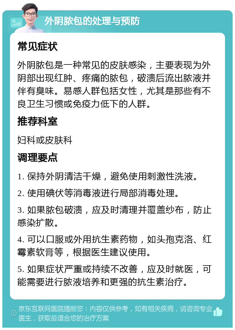 外阴脓包的处理与预防 常见症状 外阴脓包是一种常见的皮肤感染，主要表现为外阴部出现红肿、疼痛的脓包，破溃后流出脓液并伴有臭味。易感人群包括女性，尤其是那些有不良卫生习惯或免疫力低下的人群。 推荐科室 妇科或皮肤科 调理要点 1. 保持外阴清洁干燥，避免使用刺激性洗液。 2. 使用碘伏等消毒液进行局部消毒处理。 3. 如果脓包破溃，应及时清理并覆盖纱布，防止感染扩散。 4. 可以口服或外用抗生素药物，如头孢克洛、红霉素软膏等，根据医生建议使用。 5. 如果症状严重或持续不改善，应及时就医，可能需要进行脓液培养和更强的抗生素治疗。